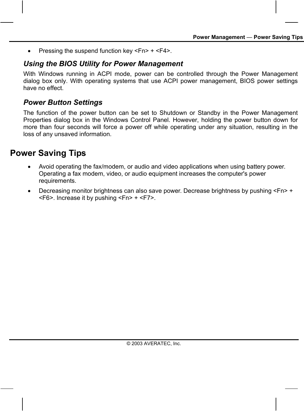 Power Management — Power Saving Tips •  Pressing the suspend function key &lt;Fn&gt; + &lt;F4&gt;. Using the BIOS Utility for Power Management  With Windows running in ACPI mode, power can be controlled through the Power Management dialog box only. With operating systems that use ACPI power management, BIOS power settings have no effect. Power Button Settings The function of the power button can be set to Shutdown or Standby in the Power Management Properties dialog box in the Windows Control Panel. However, holding the power button down for more than four seconds will force a power off while operating under any situation, resulting in the loss of any unsaved information. Power Saving Tips •  Avoid operating the fax/modem, or audio and video applications when using battery power. Operating a fax modem, video, or audio equipment increases the computer&apos;s power requirements. •  Decreasing monitor brightness can also save power. Decrease brightness by pushing &lt;Fn&gt; + &lt;F6&gt;. Increase it by pushing &lt;Fn&gt; + &lt;F7&gt;.   © 2003 AVERATEC, Inc. 