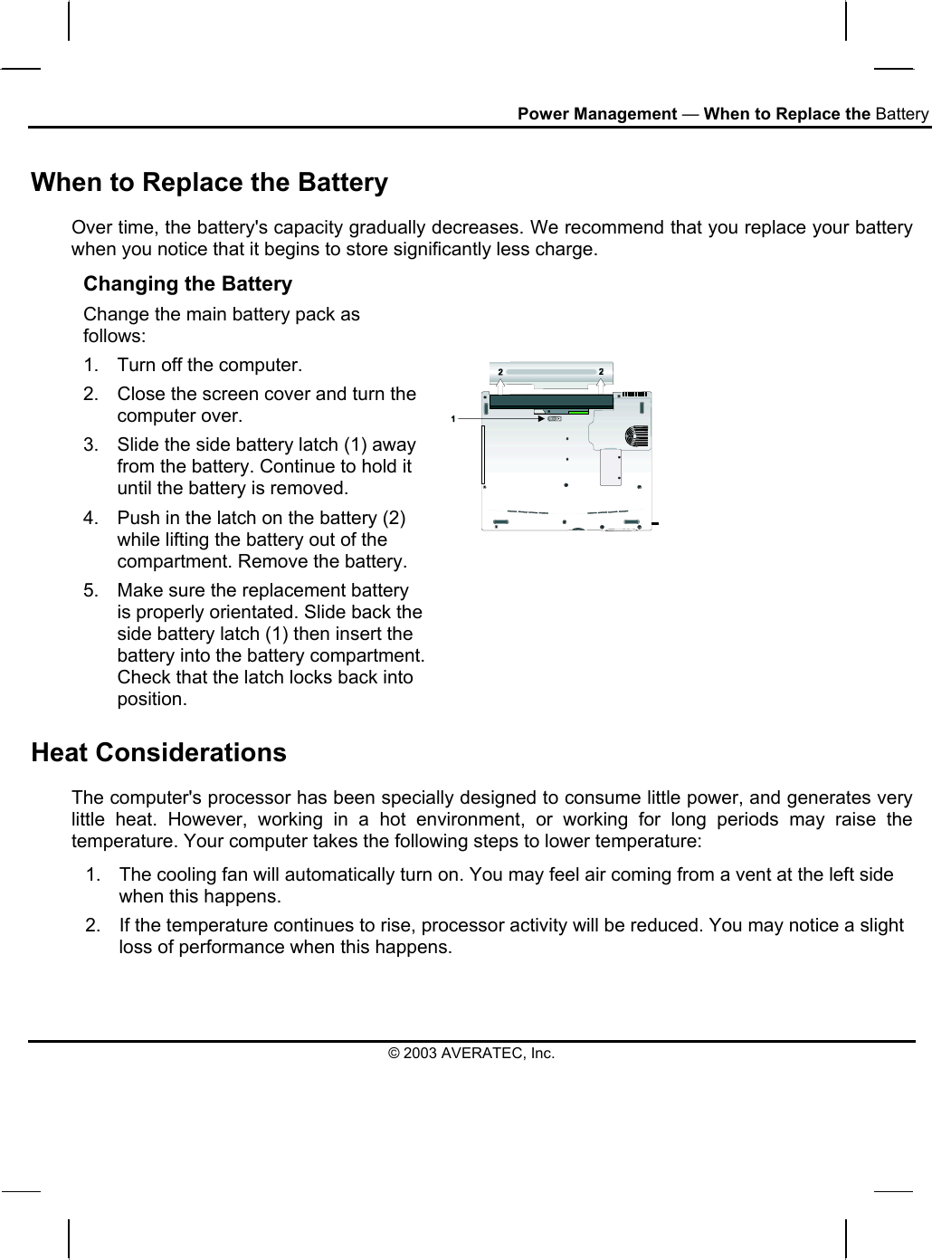 Power Management — When to Replace the Battery When to Replace the Battery Over time, the battery&apos;s capacity gradually decreases. We recommend that you replace your battery when you notice that it begins to store significantly less charge. Changing the Battery Change the main battery pack as follows: 1.  Turn off the computer.  2.  Close the screen cover and turn the computer over. 3.  Slide the side battery latch (1) away from the battery. Continue to hold it until the battery is removed. 4.  Push in the latch on the battery (2) while lifting the battery out of the compartment. Remove the battery. 5.  Make sure the replacement battery is properly orientated. Slide back the side battery latch (1) then insert the battery into the battery compartment. Check that the latch locks back into position.    Heat Considerations The computer&apos;s processor has been specially designed to consume little power, and generates very little heat. However, working in a hot environment, or working for long periods may raise the temperature. Your computer takes the following steps to lower temperature: 1.  The cooling fan will automatically turn on. You may feel air coming from a vent at the left side when this happens.  2.  If the temperature continues to rise, processor activity will be reduced. You may notice a slight loss of performance when this happens.  © 2003 AVERATEC, Inc. 