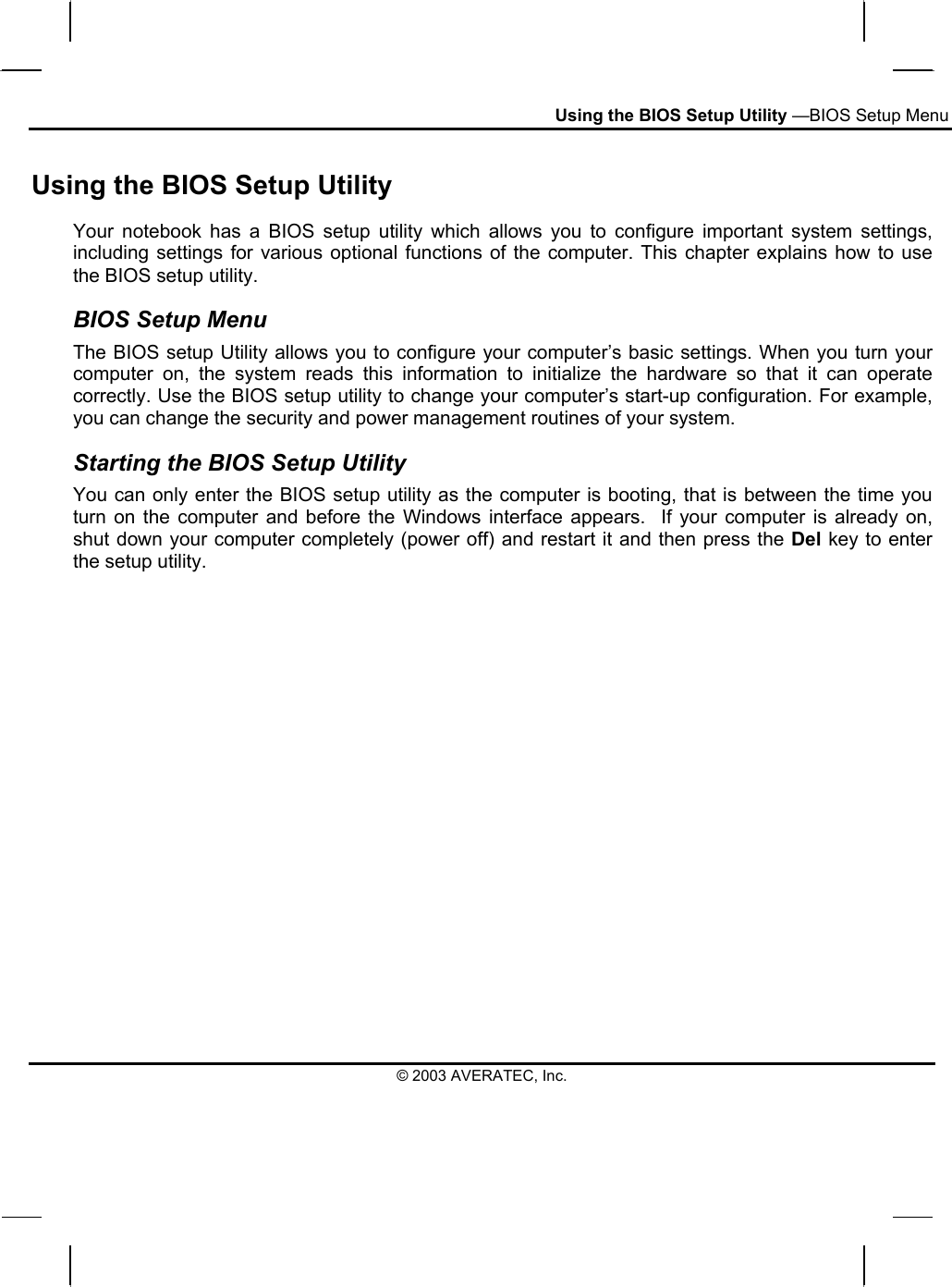 Using the BIOS Setup Utility —BIOS Setup Menu Using the BIOS Setup Utility Your notebook has a BIOS setup utility which allows you to configure important system settings, including settings for various optional functions of the computer. This chapter explains how to use the BIOS setup utility. BIOS Setup Menu The BIOS setup Utility allows you to configure your computer’s basic settings. When you turn your computer on, the system reads this information to initialize the hardware so that it can operate correctly. Use the BIOS setup utility to change your computer’s start-up configuration. For example, you can change the security and power management routines of your system. Starting the BIOS Setup Utility You can only enter the BIOS setup utility as the computer is booting, that is between the time you turn on the computer and before the Windows interface appears.  If your computer is already on, shut down your computer completely (power off) and restart it and then press the Del key to enter the setup utility. © 2003 AVERATEC, Inc. 