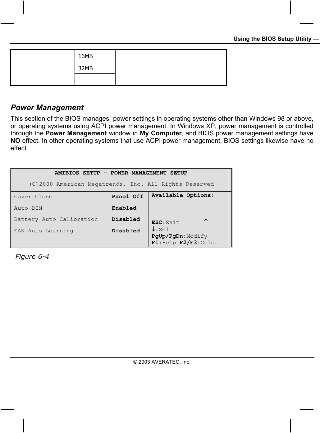 Using the BIOS Setup Utility — 16MB 32MB    Power Management This section of the BIOS manages` power settings in operating systems other than Windows 98 or above, or operating systems using ACPI power management. In Windows XP, power management is controlled through the Power Management window in My Computer, and BIOS power management settings have NO effect. In other operating systems that use ACPI power management, BIOS settings likewise have no effect.    AMIBIOS SETUP – POWER MANAGEMENT SETUP (C)2000 American Megatrends, Inc. All Rights Reserved Cover Close                 Panel Off Auto DIM                    Enabled Battery Auto Calibration    Disabled FAN Auto Learning           Disabled Available Options:    ESC:Exit       ↑ ↓:Sel PgUp/PgDn:Modify F1:Help F2/F3:Color   Figure 6-4       © 2003 AVERATEC, Inc. 