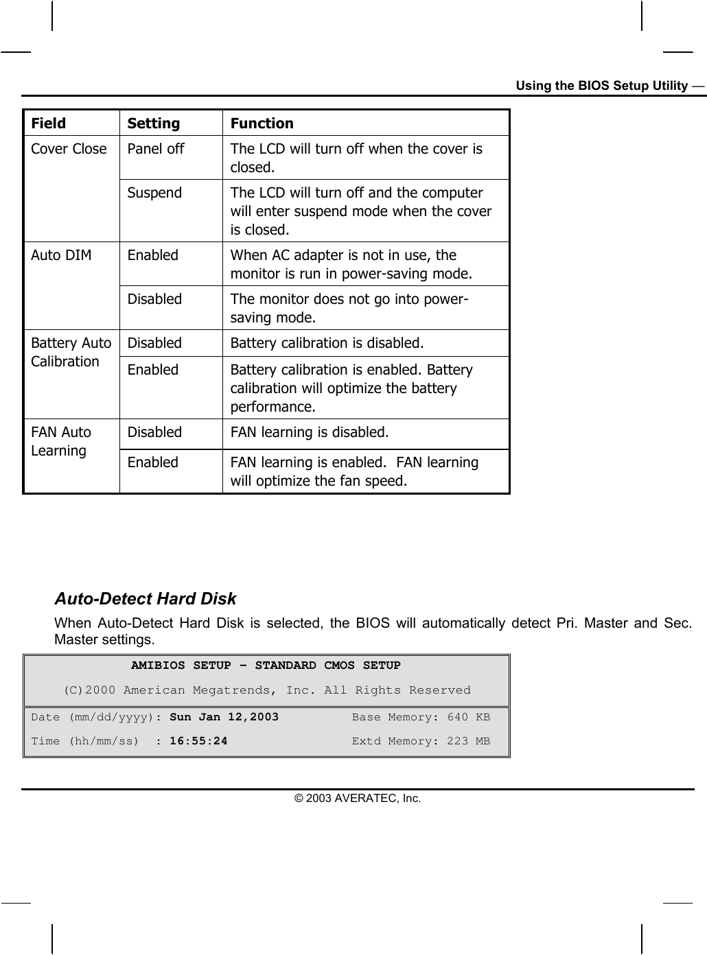 Using the BIOS Setup Utility — Field Setting Function Panel off  The LCD will turn off when the cover is closed.  Cover Close  Suspend  The LCD will turn off and the computer will enter suspend mode when the cover is closed. Enabled  When AC adapter is not in use, the monitor is run in power-saving mode. Auto DIM Disabled  The monitor does not go into power-saving mode.  Disabled  Battery calibration is disabled. Battery Auto Calibration  Enabled  Battery calibration is enabled. Battery calibration will optimize the battery performance. Disabled   FAN learning is disabled. FAN Auto Learning  Enabled  FAN learning is enabled.  FAN learning will optimize the fan speed.    Auto-Detect Hard Disk When Auto-Detect Hard Disk is selected, the BIOS will automatically detect Pri. Master and Sec. Master settings.  AMIBIOS SETUP – STANDARD CMOS SETUP (C)2000 American Megatrends, Inc. All Rights Reserved Date (mm/dd/yyyy): Sun Jan 12,2003          Base Memory: 640 KB Time (hh/mm/ss)  : 16:55:24                 Extd Memory: 223 MB © 2003 AVERATEC, Inc. 