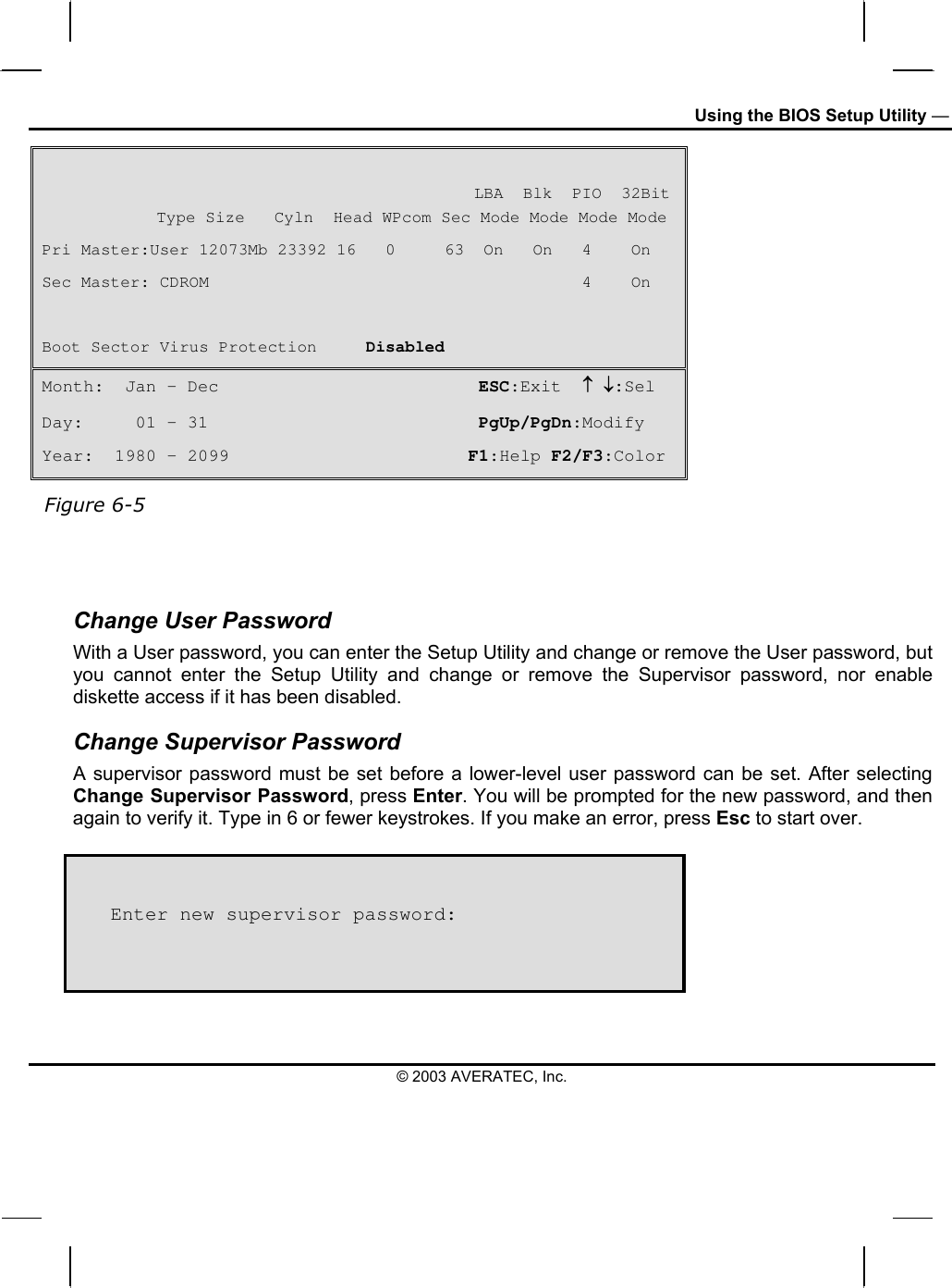 Using the BIOS Setup Utility —                                              LBA  Blk  PIO  32Bit  Type Size   Cyln  Head WPcom Sec Mode Mode Mode Mode Pri Master:User 12073Mb 23392 16   0     63  On   On   4    On Sec Master: CDROM                                      4    On  Boot Sector Virus Protection     Disabled Month:  Jan – Dec                         ESC:Exit  ↑ ↓:Sel Day:     01 – 31                          PgUp/PgDn:Modify Year:  1980 – 2099                       F1:Help F2/F3:Color  Figure 6-5   Change User Password With a User password, you can enter the Setup Utility and change or remove the User password, but you cannot enter the Setup Utility and change or remove the Supervisor password, nor enable diskette access if it has been disabled. Change Supervisor Password A supervisor password must be set before a lower-level user password can be set. After selecting Change Supervisor Password, press Enter. You will be prompted for the new password, and then again to verify it. Type in 6 or fewer keystrokes. If you make an error, press Esc to start over.      Enter new supervisor password: © 2003 AVERATEC, Inc. 