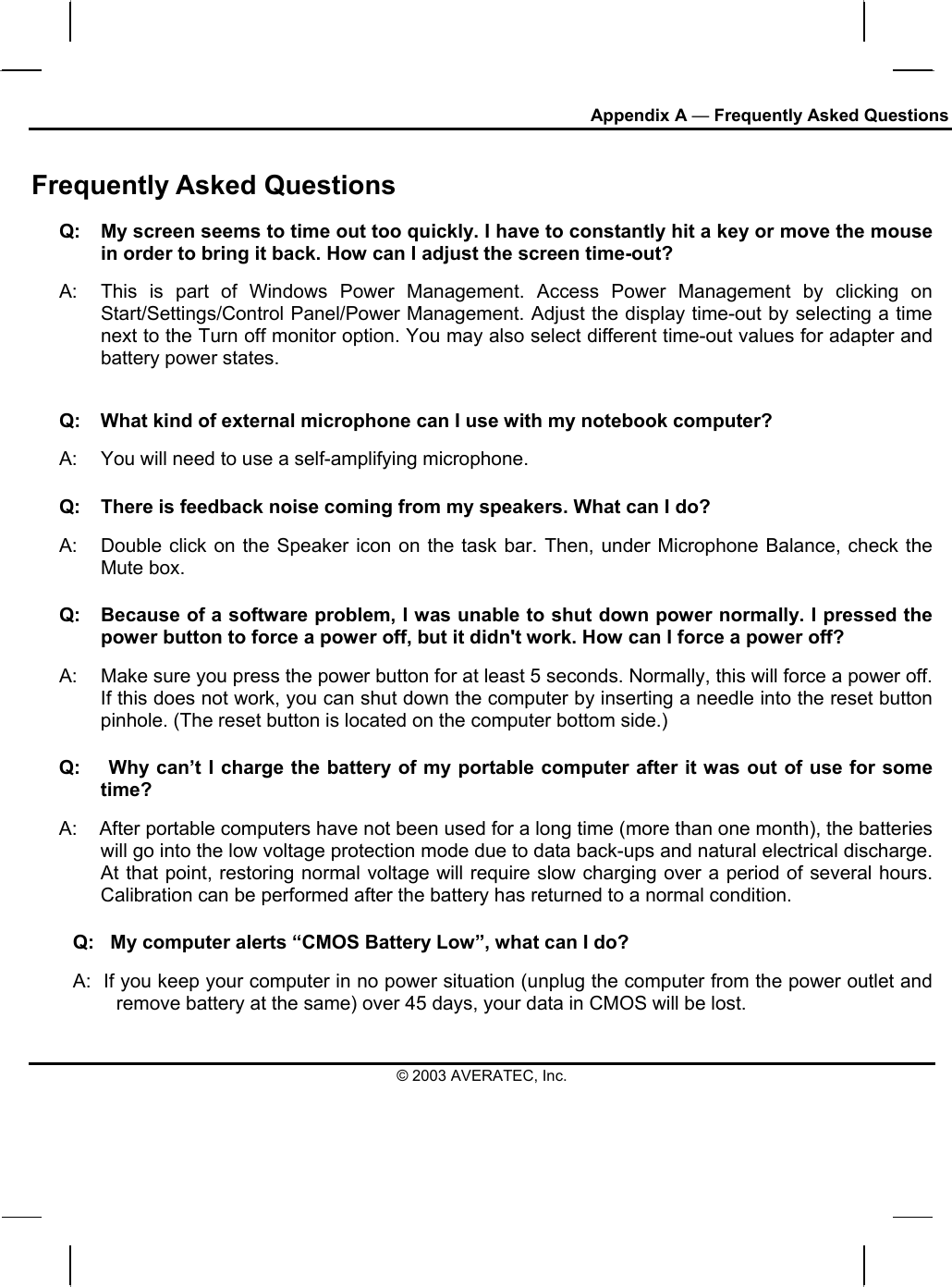 Appendix A — Frequently Asked Questions Frequently Asked Questions Q:  My screen seems to time out too quickly. I have to constantly hit a key or move the mouse in order to bring it back. How can I adjust the screen time-out? A:  This is part of Windows Power Management. Access Power Management by clicking on Start/Settings/Control Panel/Power Management. Adjust the display time-out by selecting a time next to the Turn off monitor option. You may also select different time-out values for adapter and battery power states. Q:   What kind of external microphone can I use with my notebook computer? A:   You will need to use a self-amplifying microphone.  Q:  There is feedback noise coming from my speakers. What can I do? A:  Double click on the Speaker icon on the task bar. Then, under Microphone Balance, check the Mute box. Q:  Because of a software problem, I was unable to shut down power normally. I pressed the power button to force a power off, but it didn&apos;t work. How can I force a power off? A:   Make sure you press the power button for at least 5 seconds. Normally, this will force a power off. If this does not work, you can shut down the computer by inserting a needle into the reset button pinhole. (The reset button is located on the computer bottom side.) Q:    Why can’t I charge the battery of my portable computer after it was out of use for some time? A:    After portable computers have not been used for a long time (more than one month), the batteries will go into the low voltage protection mode due to data back-ups and natural electrical discharge. At that point, restoring normal voltage will require slow charging over a period of several hours. Calibration can be performed after the battery has returned to a normal condition.  Q:   My computer alerts “CMOS Battery Low”, what can I do? A:  If you keep your computer in no power situation (unplug the computer from the power outlet and remove battery at the same) over 45 days, your data in CMOS will be lost. © 2003 AVERATEC, Inc. 