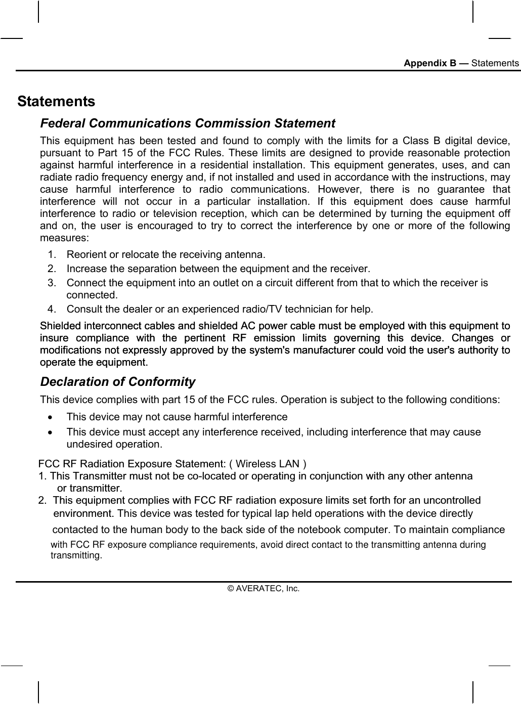 Appendix B — Statements Statements Federal Communications Commission Statement This equipment has been tested and found to comply with the limits for a Class B digital device, pursuant to Part 15 of the FCC Rules. These limits are designed to provide reasonable protection against harmful interference in a residential installation. This equipment generates, uses, and can radiate radio frequency energy and, if not installed and used in accordance with the instructions, may cause harmful interference to radio communications. However, there is no guarantee that interference will not occur in a particular installation. If this equipment does cause harmful interference to radio or television reception, which can be determined by turning the equipment off and on, the user is encouraged to try to correct the interference by one or more of the following measures: 1.  Reorient or relocate the receiving antenna. 2.  Increase the separation between the equipment and the receiver. 3.  Connect the equipment into an outlet on a circuit different from that to which the receiver is connected. 4.  Consult the dealer or an experienced radio/TV technician for help. Shielded interconnect cables and shielded AC power cable must be employed with this equipment to insure compliance with the pertinent RF emission limits governing this device. Changes or modifications not expressly approved by the system&apos;s manufacturer could void the user&apos;s authority to operate the equipment. Declaration of Conformity This device complies with part 15 of the FCC rules. Operation is subject to the following conditions: •  This device may not cause harmful interference  •  This device must accept any interference received, including interference that may cause undesired operation. © AVERATEC, Inc. Shielded interconnect cables and shielded AC power cable must be employed with this equipment to insure compliance with the pertinent RF emission limits governing this device. Changes or modifications not expressly approved by the system&apos;s manufacturer could void the user&apos;s authority to operate the equipment. FCC RF Radiation Exposure Statement: ( Wireless LAN )1.This Transmitter must not be co-located or operating in conjunction with any other antenna       or transmitter.2.  This equipment complies with FCC RF radiation exposure limits set forth for an uncontrolled environment. This device was tested for typical lap held operations with the device directly contacted to the human body to the back side of the notebook computer. To maintain compliance with FCC RF exposure compliance requirements, avoid direct contact to the transmitting antenna duringtransmitting.