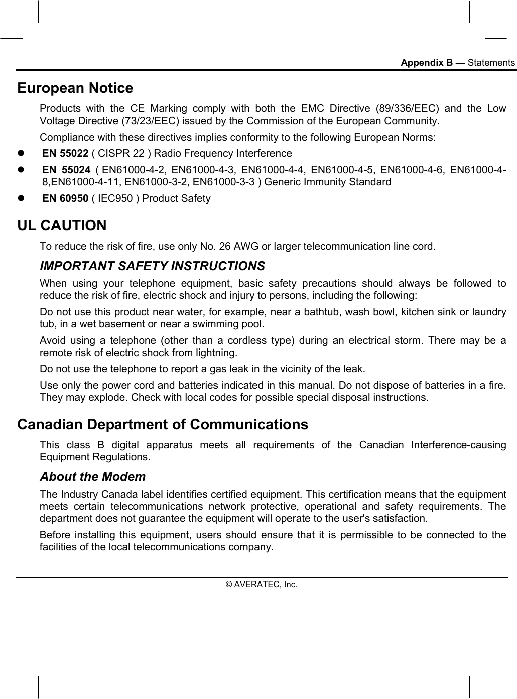 Appendix B — Statements European Notice  Products with the CE Marking comply with both the EMC Directive (89/336/EEC) and the Low Voltage Directive (73/23/EEC) issued by the Commission of the European Community. Compliance with these directives implies conformity to the following European Norms:   EN 55022 ( CISPR 22 ) Radio Frequency Interference   EN 55024 ( EN61000-4-2, EN61000-4-3, EN61000-4-4, EN61000-4-5, EN61000-4-6, EN61000-4-8,EN61000-4-11, EN61000-3-2, EN61000-3-3 ) Generic Immunity Standard   EN 60950 ( IEC950 ) Product Safety UL CAUTION To reduce the risk of fire, use only No. 26 AWG or larger telecommunication line cord.  IMPORTANT SAFETY INSTRUCTIONS   When using your telephone equipment, basic safety precautions should always be followed to reduce the risk of fire, electric shock and injury to persons, including the following: Do not use this product near water, for example, near a bathtub, wash bowl, kitchen sink or laundry tub, in a wet basement or near a swimming pool. Avoid using a telephone (other than a cordless type) during an electrical storm. There may be a remote risk of electric shock from lightning. Do not use the telephone to report a gas leak in the vicinity of the leak. Use only the power cord and batteries indicated in this manual. Do not dispose of batteries in a fire. They may explode. Check with local codes for possible special disposal instructions.  Canadian Department of Communications This class B digital apparatus meets all requirements of the Canadian Interference-causing Equipment Regulations. About the Modem The Industry Canada label identifies certified equipment. This certification means that the equipment meets certain telecommunications network protective, operational and safety requirements. The department does not guarantee the equipment will operate to the user&apos;s satisfaction. Before installing this equipment, users should ensure that it is permissible to be connected to the facilities of the local telecommunications company. © AVERATEC, Inc. 