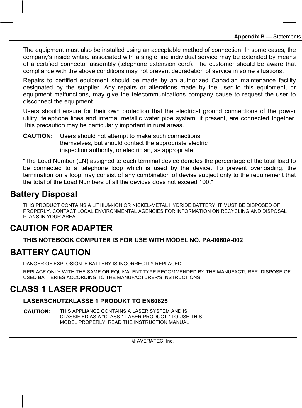 Appendix B — Statements The equipment must also be installed using an acceptable method of connection. In some cases, the company&apos;s inside writing associated with a single line individual service may be extended by means of a certified connector assembly (telephone extension cord). The customer should be aware that compliance with the above conditions may not prevent degradation of service in some situations. Repairs to certified equipment should be made by an authorized Canadian maintenance facility designated by the supplier. Any repairs or alterations made by the user to this equipment, or equipment malfunctions, may give the telecommunications company cause to request the user to disconnect the equipment. Users should ensure for their own protection that the electrical ground connections of the power utility, telephone lines and internal metallic water pipe system, if present, are connected together. This precaution may be particularly important in rural areas. CAUTION:  Users should not attempt to make such connections themselves, but should contact the appropriate electric inspection authority, or electrician, as appropriate. &quot;The Load Number (LN) assigned to each terminal device denotes the percentage of the total load to be connected to a telephone loop which is used by the device. To prevent overloading, the termination on a loop may consist of any combination of devise subject only to the requirement that the total of the Load Numbers of all the devices does not exceed 100.&quot; Battery Disposal THIS PRODUCT CONTAINS A LITHIUM-ION OR NICKEL-METAL HYDRIDE BATTERY. IT MUST BE DISPOSED OF PROPERLY. CONTACT LOCAL ENVIRONMENTAL AGENCIES FOR INFORMATION ON RECYCLING AND DISPOSAL PLANS IN YOUR AREA. CAUTION FOR ADAPTER THIS NOTEBOOK COMPUTER IS FOR USE WITH MODEL NO. PA-0060A-002 BATTERY CAUTION DANGER OF EXPLOSION IF BATTERY IS INCORRECTLY REPLACED. REPLACE ONLY WITH THE SAME OR EQUIVALENT TYPE RECOMMENDED BY THE MANUFACTURER. DISPOSE OF USED BATTERIES ACCORDING TO THE MANUFACTURER&apos;S INSTRUCTIONS. CLASS 1 LASER PRODUCT LASERSCHUTZKLASSE 1 PRODUKT TO EN60825 CAUTION:  THIS APPLIANCE CONTAINS A LASER SYSTEM AND IS CLASSIFIED AS A &quot;CLASS 1 LASER PRODUCT.” TO USE THIS MODEL PROPERLY, READ THE INSTRUCTION MANUAL © AVERATEC, Inc. 