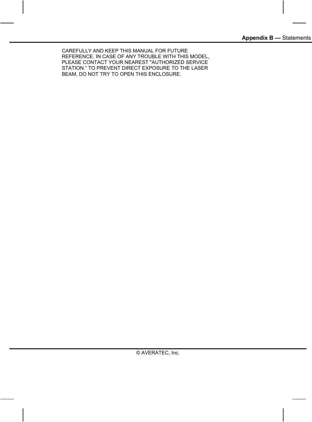 Appendix B — Statements © AVERATEC, Inc. CAREFULLY AND KEEP THIS MANUAL FOR FUTURE REFERENCE. IN CASE OF ANY TROUBLE WITH THIS MODEL, PLEASE CONTACT YOUR NEAREST &quot;AUTHORIZED SERVICE STATION.” TO PREVENT DIRECT EXPOSURE TO THE LASER BEAM, DO NOT TRY TO OPEN THIS ENCLOSURE.  