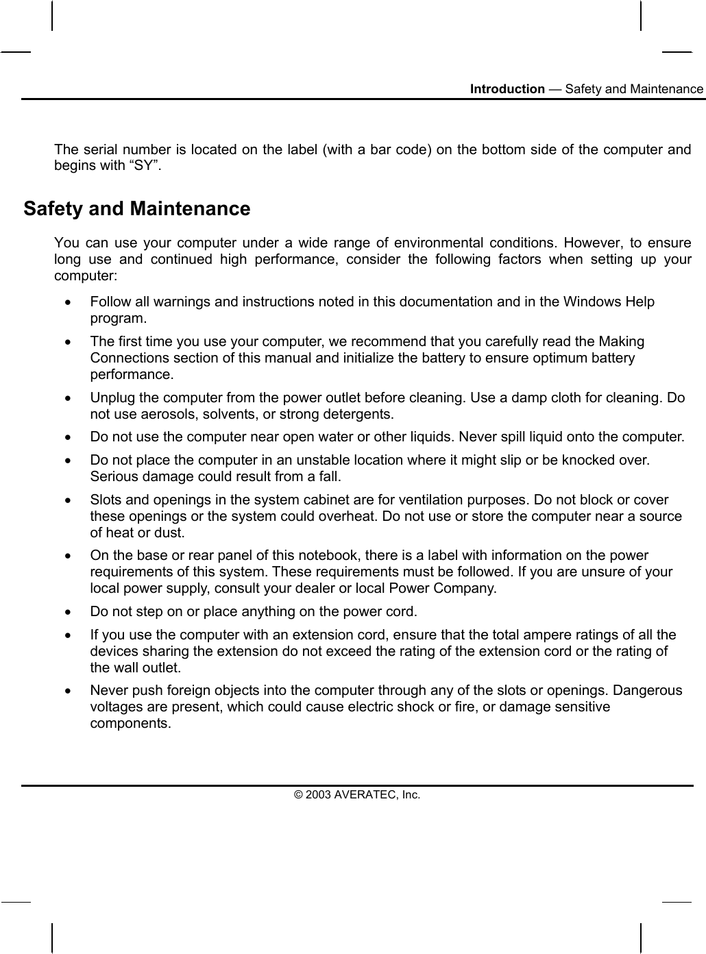 Introduction — Safety and Maintenance  The serial number is located on the label (with a bar code) on the bottom side of the computer and begins with “SY”. Safety and Maintenance You can use your computer under a wide range of environmental conditions. However, to ensure long use and continued high performance, consider the following factors when setting up your computer:  •  Follow all warnings and instructions noted in this documentation and in the Windows Help program. •  The first time you use your computer, we recommend that you carefully read the Making Connections section of this manual and initialize the battery to ensure optimum battery performance. •  Unplug the computer from the power outlet before cleaning. Use a damp cloth for cleaning. Do not use aerosols, solvents, or strong detergents. •  Do not use the computer near open water or other liquids. Never spill liquid onto the computer. •  Do not place the computer in an unstable location where it might slip or be knocked over. Serious damage could result from a fall. •  Slots and openings in the system cabinet are for ventilation purposes. Do not block or cover these openings or the system could overheat. Do not use or store the computer near a source of heat or dust. •  On the base or rear panel of this notebook, there is a label with information on the power requirements of this system. These requirements must be followed. If you are unsure of your local power supply, consult your dealer or local Power Company. •  Do not step on or place anything on the power cord. •  If you use the computer with an extension cord, ensure that the total ampere ratings of all the devices sharing the extension do not exceed the rating of the extension cord or the rating of the wall outlet. •  Never push foreign objects into the computer through any of the slots or openings. Dangerous voltages are present, which could cause electric shock or fire, or damage sensitive components.  © 2003 AVERATEC, Inc. 