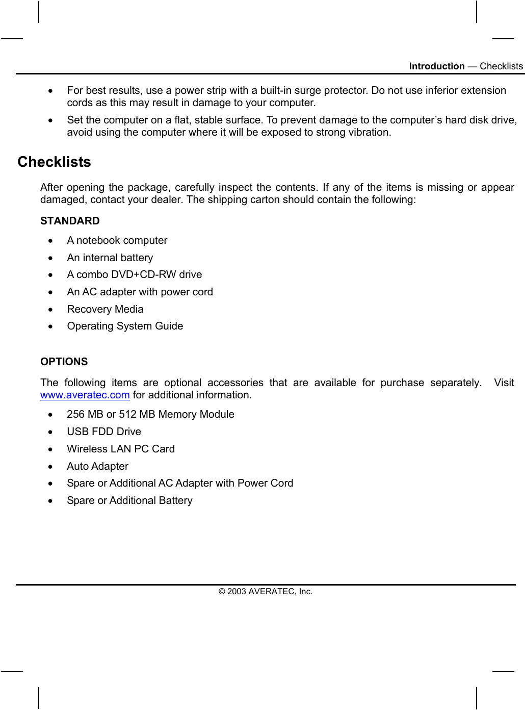 Introduction — Checklists •  For best results, use a power strip with a built-in surge protector. Do not use inferior extension cords as this may result in damage to your computer. •  Set the computer on a flat, stable surface. To prevent damage to the computer’s hard disk drive, avoid using the computer where it will be exposed to strong vibration.  Checklists After opening the package, carefully inspect the contents. If any of the items is missing or appear damaged, contact your dealer. The shipping carton should contain the following: STANDARD •  A notebook computer  •  An internal battery •  A combo DVD+CD-RW drive •  An AC adapter with power cord •  Recovery Media •  Operating System Guide  OPTIONS The following items are optional accessories that are available for purchase separately.  Visit www.averatec.com for additional information. •  256 MB or 512 MB Memory Module  •  USB FDD Drive •  Wireless LAN PC Card •  Auto Adapter •  Spare or Additional AC Adapter with Power Cord •  Spare or Additional Battery    © 2003 AVERATEC, Inc. 