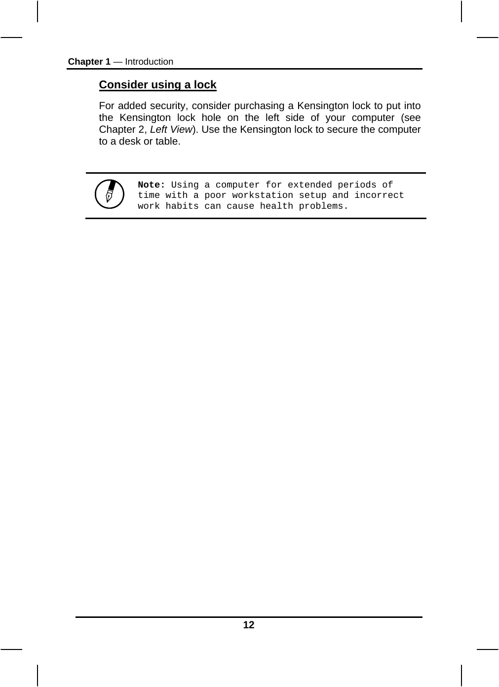 Chapter 1 — Introduction 12 Consider using a lock For added security, consider purchasing a Kensington lock to put into the Kensington lock hole on the left side of your computer (see Chapter 2, Left View). Use the Kensington lock to secure the computer to a desk or table.   Note: Using a computer for extended periods of time with a poor workstation setup and incorrect work habits can cause health problems.   