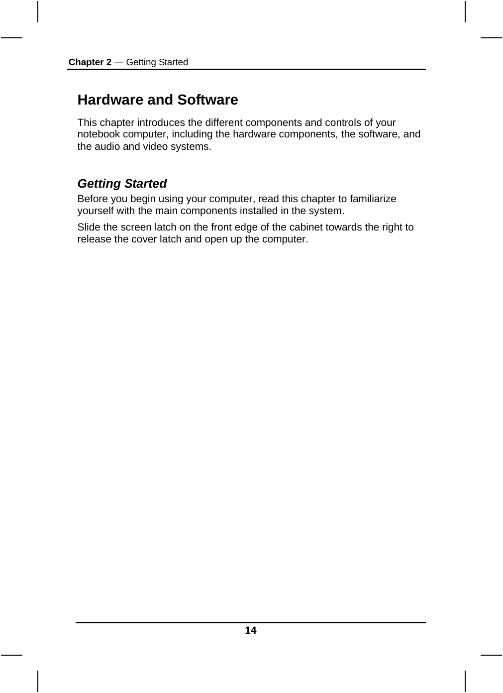 Chapter 2 — Getting Started 14 Hardware and Software This chapter introduces the different components and controls of your notebook computer, including the hardware components, the software, and the audio and video systems.  Getting Started Before you begin using your computer, read this chapter to familiarize yourself with the main components installed in the system. Slide the screen latch on the front edge of the cabinet towards the right to release the cover latch and open up the computer.                                     