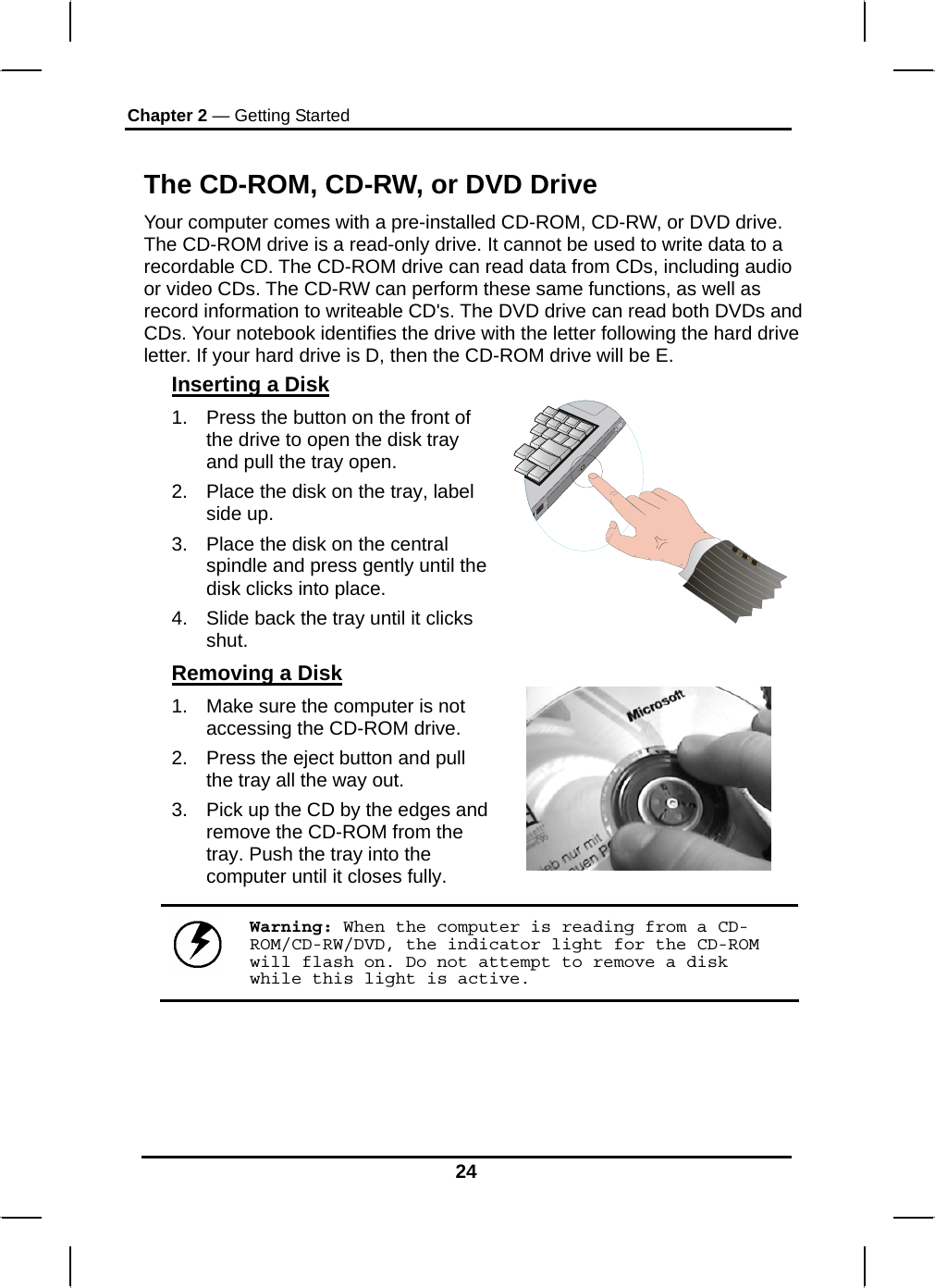 Chapter 2 — Getting Started 24  The CD-ROM, CD-RW, or DVD Drive Your computer comes with a pre-installed CD-ROM, CD-RW, or DVD drive. The CD-ROM drive is a read-only drive. It cannot be used to write data to a recordable CD. The CD-ROM drive can read data from CDs, including audio or video CDs. The CD-RW can perform these same functions, as well as record information to writeable CD&apos;s. The DVD drive can read both DVDs and CDs. Your notebook identifies the drive with the letter following the hard drive letter. If your hard drive is D, then the CD-ROM drive will be E.  Inserting a Disk 1.  Press the button on the front of the drive to open the disk tray and pull the tray open. 2.  Place the disk on the tray, label side up.  3.  Place the disk on the central spindle and press gently until the disk clicks into place.  4.  Slide back the tray until it clicks shut.  Removing a Disk 1.  Make sure the computer is not accessing the CD-ROM drive. 2.  Press the eject button and pull the tray all the way out. 3.  Pick up the CD by the edges and remove the CD-ROM from the tray. Push the tray into the computer until it closes fully.        Warning: When the computer is reading from a CD-ROM/CD-RW/DVD, the indicator light for the CD-ROM will flash on. Do not attempt to remove a disk while this light is active.    