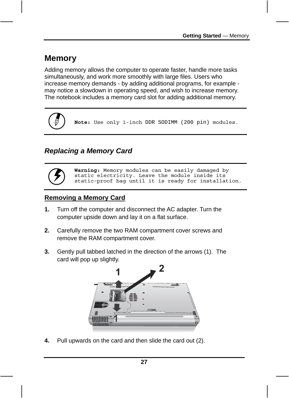 Getting Started — Memory 27  Memory Adding memory allows the computer to operate faster, handle more tasks simultaneously, and work more smoothly with large files. Users who increase memory demands - by adding additional programs, for example - may notice a slowdown in operating speed, and wish to increase memory. The notebook includes a memory card slot for adding additional memory.    Note: Use only 1-inch DDR SODIMM (200 pin) modules.  Replacing a Memory Card   Warning: Memory modules can be easily damaged by static electricity. Leave the module inside its static-proof bag until it is ready for installation. Removing a Memory Card 1.  Turn off the computer and disconnect the AC adapter. Turn the computer upside down and lay it on a flat surface.  2.  Carefully remove the two RAM compartment cover screws and remove the RAM compartment cover. 3.  Gently pull tabbed latched in the direction of the arrows (1).  The card will pop up slightly.  4.  Pull upwards on the card and then slide the card out (2). 