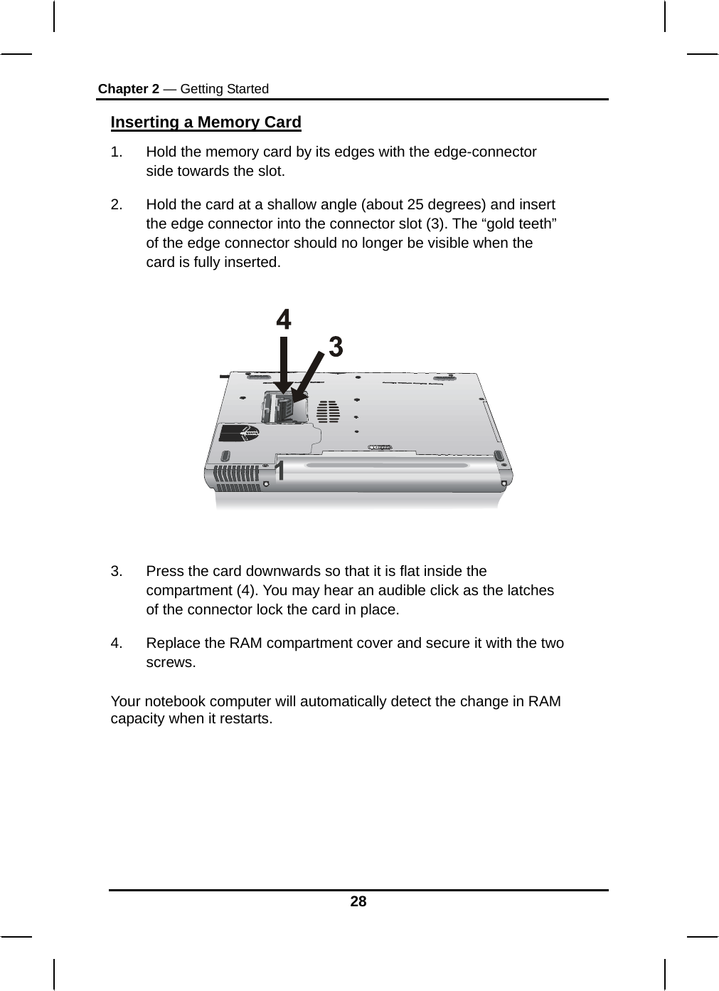 Chapter 2 — Getting Started 28 Inserting a Memory Card 1.  Hold the memory card by its edges with the edge-connector side towards the slot.  2.  Hold the card at a shallow angle (about 25 degrees) and insert the edge connector into the connector slot (3). The “gold teeth” of the edge connector should no longer be visible when the card is fully inserted.      3.  Press the card downwards so that it is flat inside the compartment (4). You may hear an audible click as the latches of the connector lock the card in place. 4.  Replace the RAM compartment cover and secure it with the two screws.  Your notebook computer will automatically detect the change in RAM capacity when it restarts.         