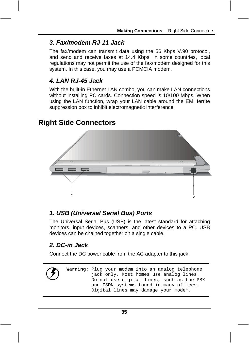 Making Connections —Right Side Connectors 35 3. Fax/modem RJ-11 Jack The fax/modem can transmit data using the 56 Kbps V.90 protocol, and send and receive faxes at 14.4 Kbps. In some countries, local regulations may not permit the use of the fax/modem designed for this system. In this case, you may use a PCMCIA modem. 4. LAN RJ-45 Jack With the built-in Ethernet LAN combo, you can make LAN connections without installing PC cards. Connection speed is 10/100 Mbps. When using the LAN function, wrap your LAN cable around the EMI ferrite suppression box to inhibit electromagnetic interference. Right Side Connectors 12 1. USB (Universal Serial Bus) Ports The Universal Serial Bus (USB) is the latest standard for attaching monitors, input devices, scanners, and other devices to a PC. USB devices can be chained together on a single cable. 2. DC-in Jack Connect the DC power cable from the AC adapter to this jack.  Warning: Plug your modem into an analog telephone jack only. Most homes use analog lines. Do not use digital lines, such as the PBX and ISDN systems found in many offices. Digital lines may damage your modem. 
