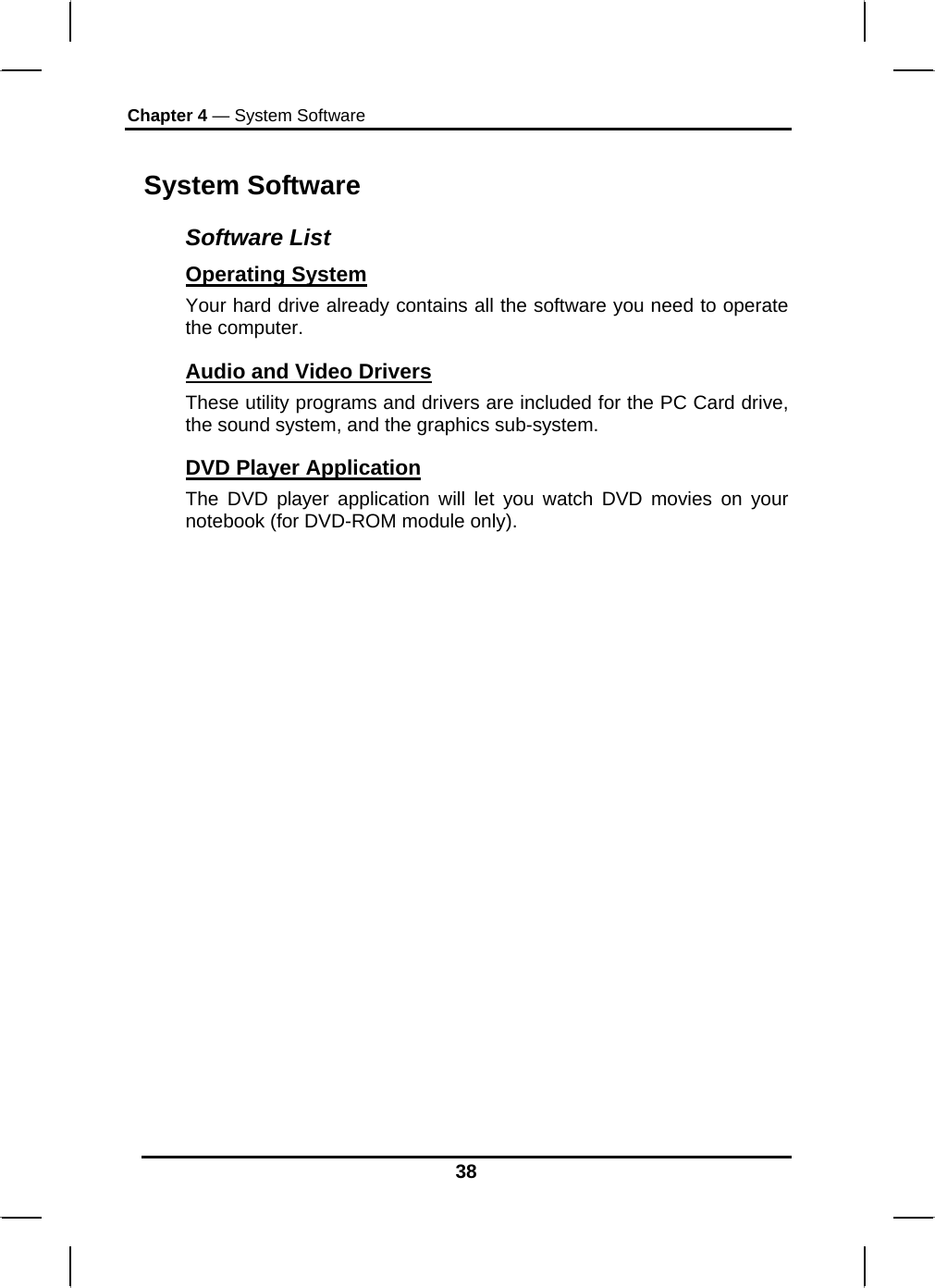 Chapter 4 — System Software 38 System Software Software List Operating System  Your hard drive already contains all the software you need to operate the computer.  Audio and Video Drivers These utility programs and drivers are included for the PC Card drive, the sound system, and the graphics sub-system. DVD Player Application    The DVD player application will let you watch DVD movies on your notebook (for DVD-ROM module only).  