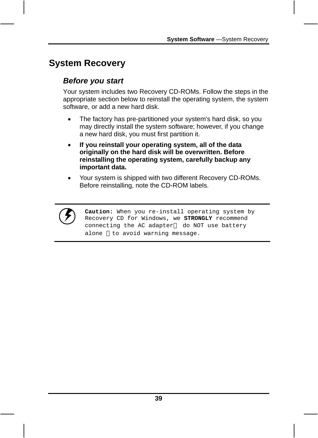 System Software —System Recovery 39 System Recovery Before you start Your system includes two Recovery CD-ROMs. Follow the steps in the appropriate section below to reinstall the operating system, the system software, or add a new hard disk. •  The factory has pre-partitioned your system&apos;s hard disk, so you may directly install the system software; however, if you change a new hard disk, you must first partition it. • If you reinstall your operating system, all of the data originally on the hard disk will be overwritten. Before reinstalling the operating system, carefully backup any important data. •  Your system is shipped with two different Recovery CD-ROMs. Before reinstalling, note the CD-ROM labels.   Caution: When you re-install operating system by Recovery CD for Windows, we STRONGLY recommend connecting the AC adapter（ do NOT use battery alone ）to avoid warning message. 