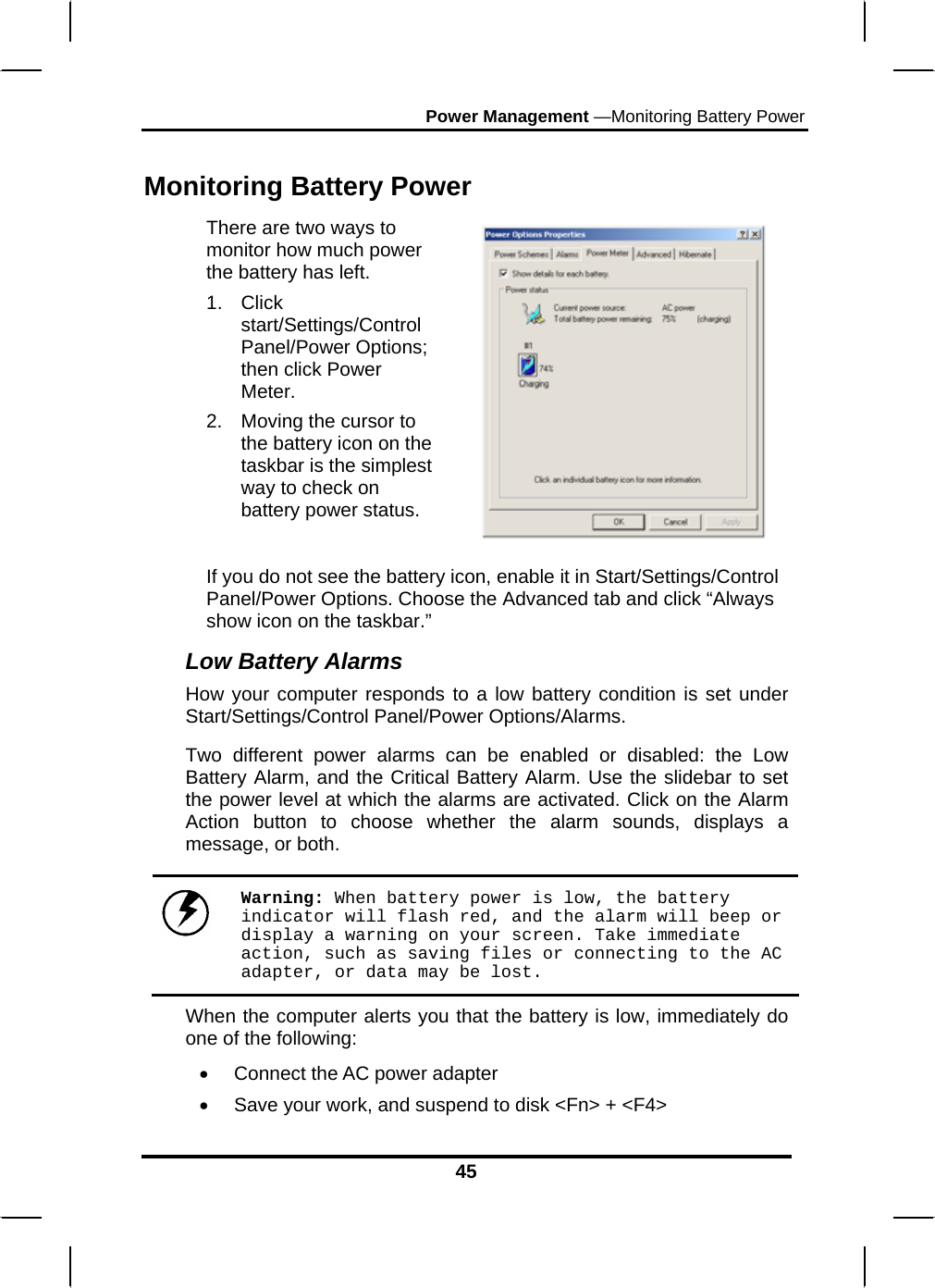 Power Management —Monitoring Battery Power 45 Monitoring Battery Power There are two ways to monitor how much power the battery has left. 1. Click start/Settings/Control Panel/Power Options; then click Power Meter. 2.  Moving the cursor to the battery icon on the taskbar is the simplest way to check on battery power status.    If you do not see the battery icon, enable it in Start/Settings/Control Panel/Power Options. Choose the Advanced tab and click “Always show icon on the taskbar.” Low Battery Alarms How your computer responds to a low battery condition is set under Start/Settings/Control Panel/Power Options/Alarms.  Two different power alarms can be enabled or disabled: the Low Battery Alarm, and the Critical Battery Alarm. Use the slidebar to set the power level at which the alarms are activated. Click on the Alarm Action button to choose whether the alarm sounds, displays a message, or both.   Warning: When battery power is low, the battery indicator will flash red, and the alarm will beep or display a warning on your screen. Take immediate action, such as saving files or connecting to the AC adapter, or data may be lost. When the computer alerts you that the battery is low, immediately do one of the following: •  Connect the AC power adapter •  Save your work, and suspend to disk &lt;Fn&gt; + &lt;F4&gt; 