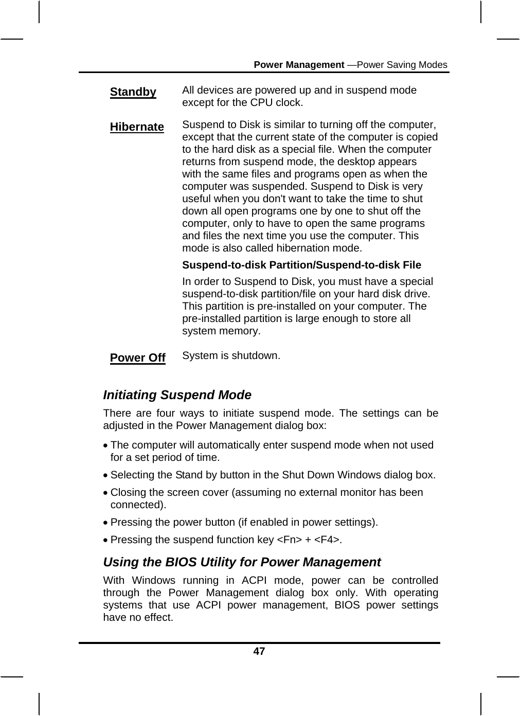 Power Management —Power Saving Modes 47 Standby All devices are powered up and in suspend mode except for the CPU clock. Hibernate Suspend to Disk is similar to turning off the computer, except that the current state of the computer is copied to the hard disk as a special file. When the computer returns from suspend mode, the desktop appears with the same files and programs open as when the computer was suspended. Suspend to Disk is very useful when you don&apos;t want to take the time to shut down all open programs one by one to shut off the computer, only to have to open the same programs and files the next time you use the computer. This mode is also called hibernation mode. Suspend-to-disk Partition/Suspend-to-disk File In order to Suspend to Disk, you must have a special suspend-to-disk partition/file on your hard disk drive. This partition is pre-installed on your computer. The pre-installed partition is large enough to store all system memory. Power Off System is shutdown.  Initiating Suspend Mode There are four ways to initiate suspend mode. The settings can be adjusted in the Power Management dialog box: • The computer will automatically enter suspend mode when not used for a set period of time.  • Selecting the Stand by button in the Shut Down Windows dialog box.  • Closing the screen cover (assuming no external monitor has been connected).  • Pressing the power button (if enabled in power settings).  • Pressing the suspend function key &lt;Fn&gt; + &lt;F4&gt;. Using the BIOS Utility for Power Management  With Windows running in ACPI mode, power can be controlled through the Power Management dialog box only. With operating systems that use ACPI power management, BIOS power settings have no effect. 