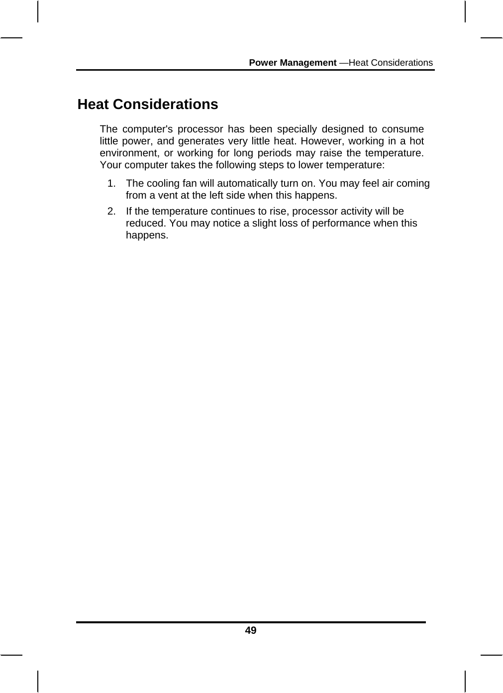 Power Management —Heat Considerations 49  Heat Considerations The computer&apos;s processor has been specially designed to consume little power, and generates very little heat. However, working in a hot environment, or working for long periods may raise the temperature. Your computer takes the following steps to lower temperature: 1.  The cooling fan will automatically turn on. You may feel air coming from a vent at the left side when this happens.  2.  If the temperature continues to rise, processor activity will be reduced. You may notice a slight loss of performance when this happens.                       