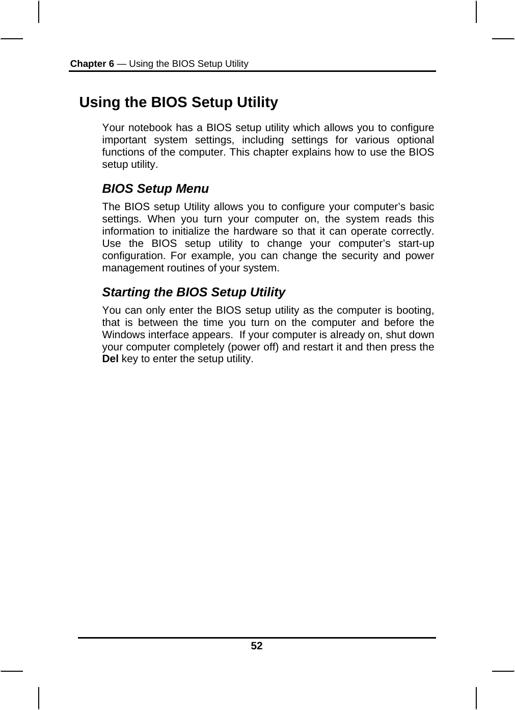 Chapter 6 — Using the BIOS Setup Utility  52 Using the BIOS Setup Utility Your notebook has a BIOS setup utility which allows you to configure important system settings, including settings for various optional functions of the computer. This chapter explains how to use the BIOS setup utility. BIOS Setup Menu The BIOS setup Utility allows you to configure your computer’s basic settings. When you turn your computer on, the system reads this information to initialize the hardware so that it can operate correctly. Use the BIOS setup utility to change your computer’s start-up configuration. For example, you can change the security and power management routines of your system. Starting the BIOS Setup Utility You can only enter the BIOS setup utility as the computer is booting, that is between the time you turn on the computer and before the Windows interface appears.  If your computer is already on, shut down your computer completely (power off) and restart it and then press the Del key to enter the setup utility. 