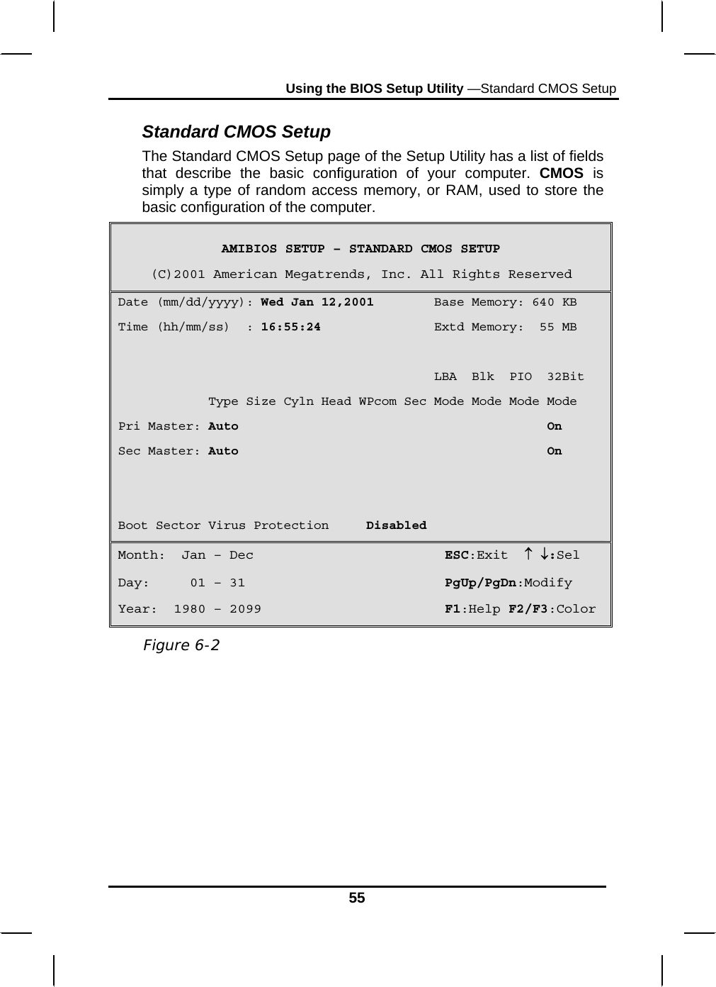 Using the BIOS Setup Utility —Standard CMOS Setup 55 Standard CMOS Setup The Standard CMOS Setup page of the Setup Utility has a list of fields that describe the basic configuration of your computer. CMOS  is simply a type of random access memory, or RAM, used to store the basic configuration of the computer. AMIBIOS SETUP – STANDARD CMOS SETUP (C)2001 American Megatrends, Inc. All Rights Reserved Date (mm/dd/yyyy): Wed Jan 12,2001        Base Memory: 640 KB Time (hh/mm/ss)  : 16:55:24               Extd Memory:  55 MB                                            LBA  Blk  PIO  32Bit             Type Size Cyln Head WPcom Sec Mode Mode Mode Mode Pri Master: Auto                                         On Sec Master: Auto                                         On   Boot Sector Virus Protection     Disabled Month:  Jan – Dec                        ESC:Exit  ↑ ↓:Sel Day:     01 – 31                         PgUp/PgDn:Modify Year:  1980 – 2099                       F1:Help F2/F3:Color   Figure 6-2 