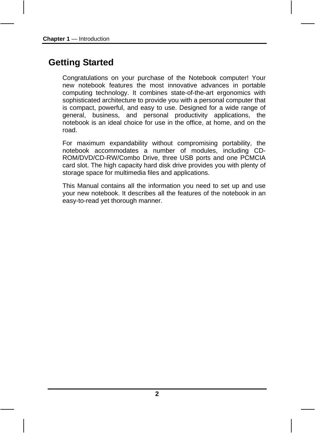 Chapter 1 — Introduction 2 Getting Started Congratulations on your purchase of the Notebook computer! Your new notebook features the most innovative advances in portable computing technology. It combines state-of-the-art ergonomics with sophisticated architecture to provide you with a personal computer that is compact, powerful, and easy to use. Designed for a wide range of general, business, and personal productivity applications, the notebook is an ideal choice for use in the office, at home, and on the road. For maximum expandability without compromising portability, the notebook accommodates a number of modules, including CD-ROM/DVD/CD-RW/Combo Drive, three USB ports and one PCMCIA card slot. The high capacity hard disk drive provides you with plenty of storage space for multimedia files and applications. This Manual contains all the information you need to set up and use your new notebook. It describes all the features of the notebook in an easy-to-read yet thorough manner.   