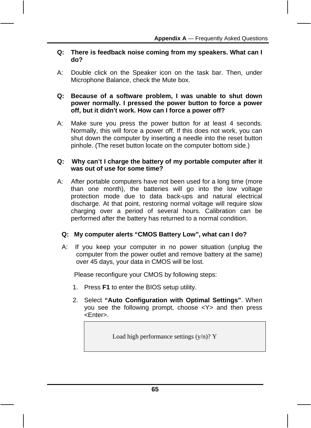 Appendix A — Frequently Asked Questions 65 Q:  There is feedback noise coming from my speakers. What can I do? A:  Double click on the Speaker icon on the task bar. Then, under Microphone Balance, check the Mute box. Q:  Because of a software problem, I was unable to shut down power normally. I pressed the power button to force a power off, but it didn&apos;t work. How can I force a power off? A:   Make sure you press the power button for at least 4 seconds. Normally, this will force a power off. If this does not work, you can shut down the computer by inserting a needle into the reset button pinhole. (The reset button locate on the computer bottom side.) Q:    Why can’t I charge the battery of my portable computer after it was out of use for some time? A:    After portable computers have not been used for a long time (more than one month), the batteries will go into the low voltage protection mode due to data back-ups and natural electrical discharge. At that point, restoring normal voltage will require slow charging over a period of several hours. Calibration can be performed after the battery has returned to a normal condition.  Q:   My computer alerts “CMOS Battery Low”, what can I do? A:  If you keep your computer in no power situation (unplug the computer from the power outlet and remove battery at the same) over 45 days, your data in CMOS will be lost.        Please reconfigure your CMOS by following steps: 1. Press F1 to enter the BIOS setup utility. 2. Select “Auto Configuration with Optimal Settings”. When you see the following prompt, choose &lt;Y&gt; and then press &lt;Enter&gt;.      Load high performance settings (y/n)? Y   