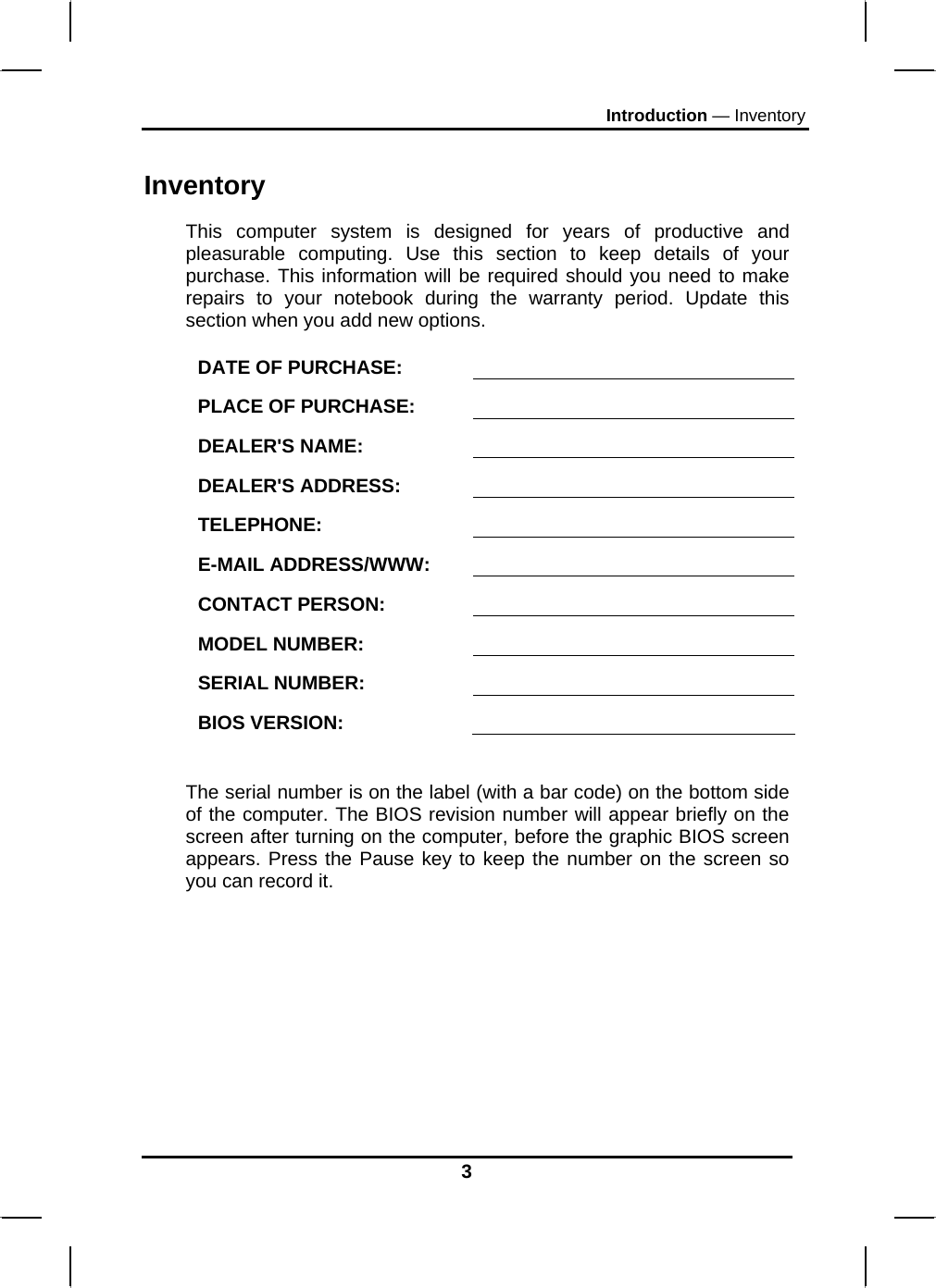 Introduction — Inventory 3 Inventory This computer system is designed for years of productive and pleasurable computing. Use this section to keep details of your purchase. This information will be required should you need to make repairs to your notebook during the warranty period. Update this section when you add new options.  DATE OF PURCHASE:   PLACE OF PURCHASE:   DEALER&apos;S NAME:   DEALER&apos;S ADDRESS:   TELEPHONE:   E-MAIL ADDRESS/WWW:   CONTACT PERSON:   MODEL NUMBER:   SERIAL NUMBER:   BIOS VERSION:    The serial number is on the label (with a bar code) on the bottom side of the computer. The BIOS revision number will appear briefly on the screen after turning on the computer, before the graphic BIOS screen appears. Press the Pause key to keep the number on the screen so you can record it.  