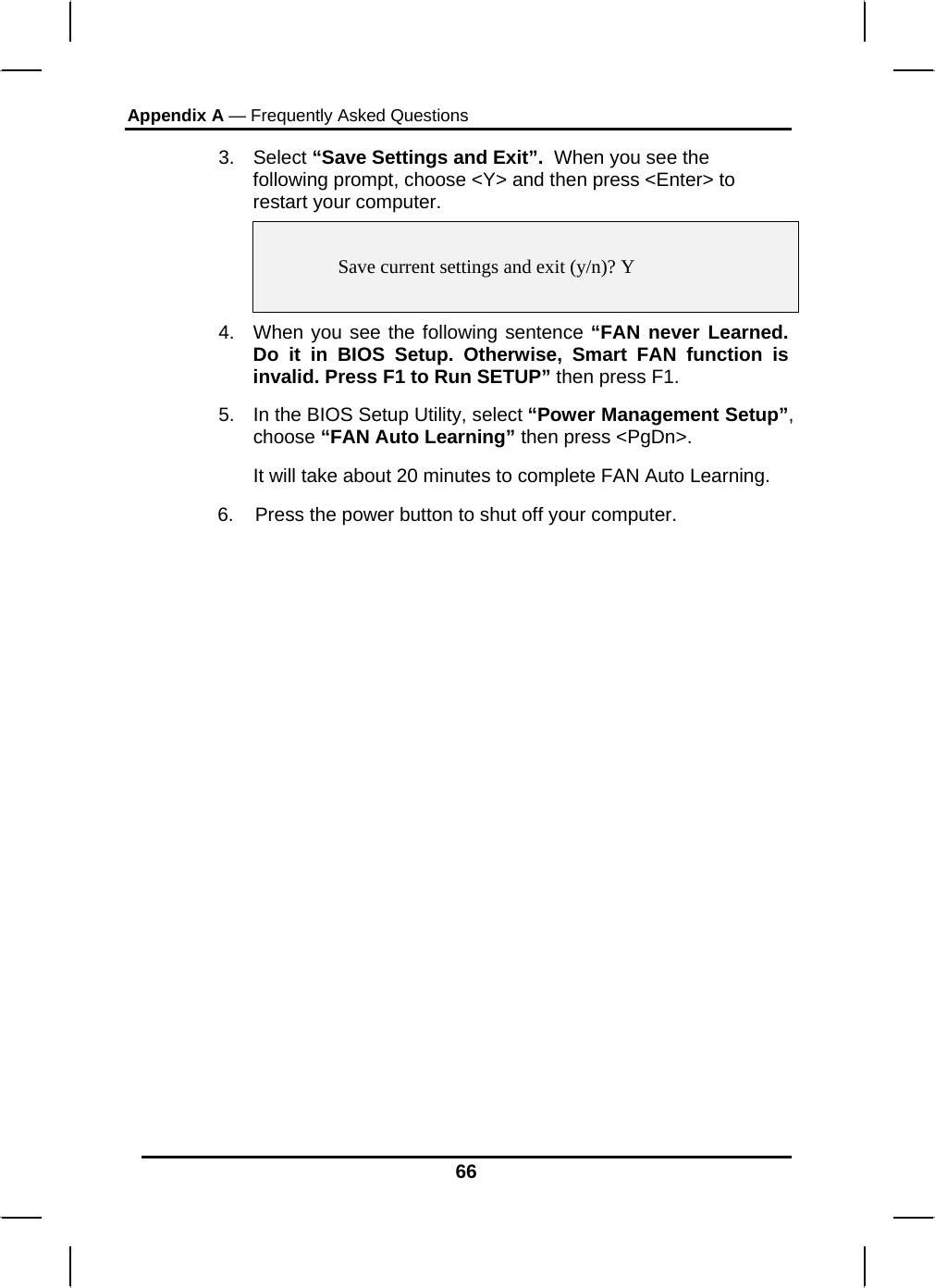 Appendix A — Frequently Asked Questions  66 3. Select “Save Settings and Exit”.  When you see the following prompt, choose &lt;Y&gt; and then press &lt;Enter&gt; to restart your computer.     Save current settings and exit (y/n)? Y  4.  When you see the following sentence “FAN never Learned. Do it in BIOS Setup. Otherwise, Smart FAN function is invalid. Press F1 to Run SETUP” then press F1. 5.  In the BIOS Setup Utility, select “Power Management Setup”, choose “FAN Auto Learning” then press &lt;PgDn&gt;. It will take about 20 minutes to complete FAN Auto Learning.        6.    Press the power button to shut off your computer.            