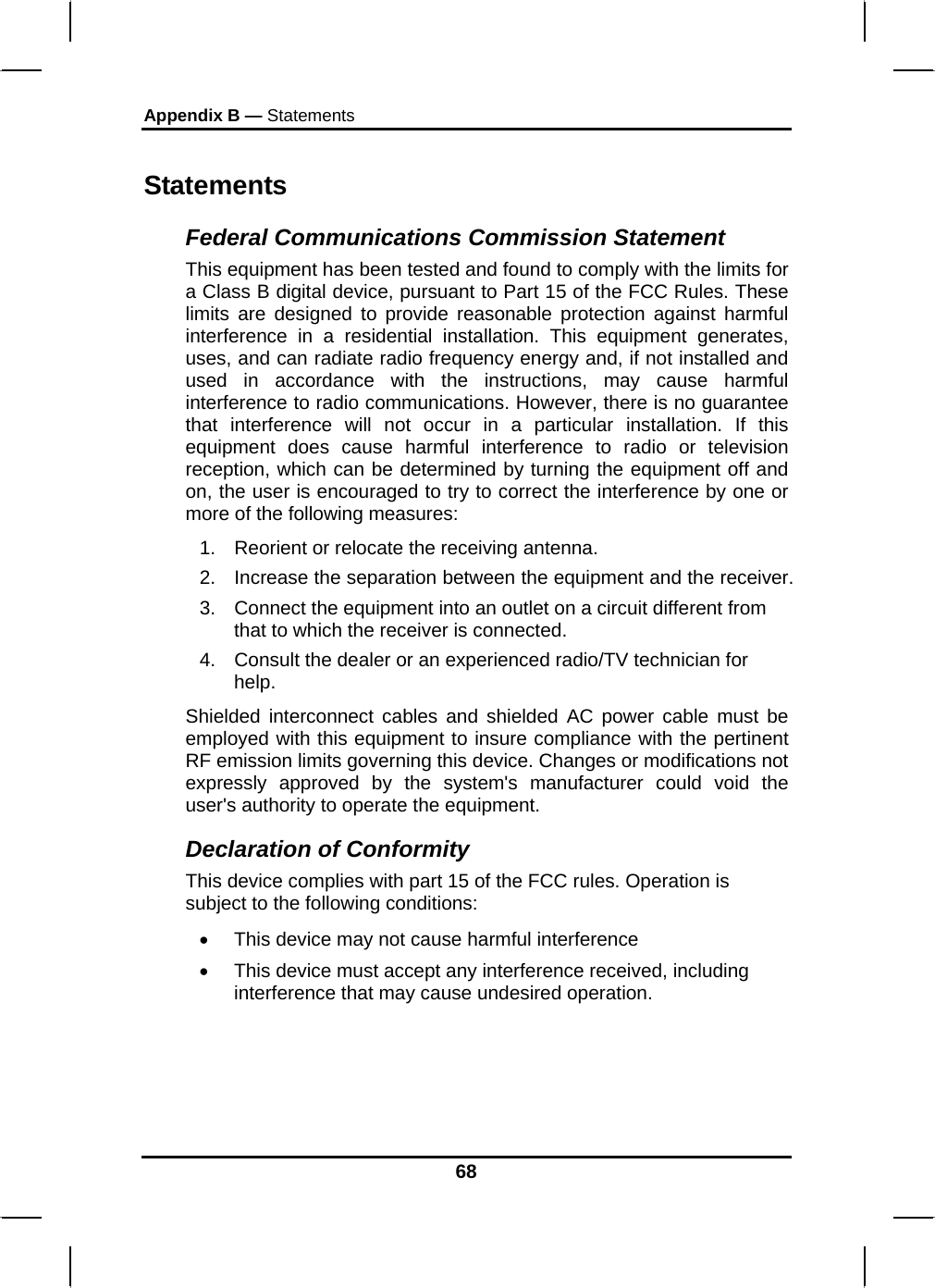 Appendix B — Statements 68 Statements Federal Communications Commission Statement This equipment has been tested and found to comply with the limits for a Class B digital device, pursuant to Part 15 of the FCC Rules. These limits are designed to provide reasonable protection against harmful interference in a residential installation. This equipment generates, uses, and can radiate radio frequency energy and, if not installed and used in accordance with the instructions, may cause harmful interference to radio communications. However, there is no guarantee that interference will not occur in a particular installation. If this equipment does cause harmful interference to radio or television reception, which can be determined by turning the equipment off and on, the user is encouraged to try to correct the interference by one or more of the following measures: 1.  Reorient or relocate the receiving antenna. 2.  Increase the separation between the equipment and the receiver. 3.  Connect the equipment into an outlet on a circuit different from that to which the receiver is connected. 4.  Consult the dealer or an experienced radio/TV technician for help. Shielded interconnect cables and shielded AC power cable must be employed with this equipment to insure compliance with the pertinent RF emission limits governing this device. Changes or modifications not expressly approved by the system&apos;s manufacturer could void the user&apos;s authority to operate the equipment. Declaration of Conformity This device complies with part 15 of the FCC rules. Operation is subject to the following conditions: •  This device may not cause harmful interference  •  This device must accept any interference received, including interference that may cause undesired operation. 