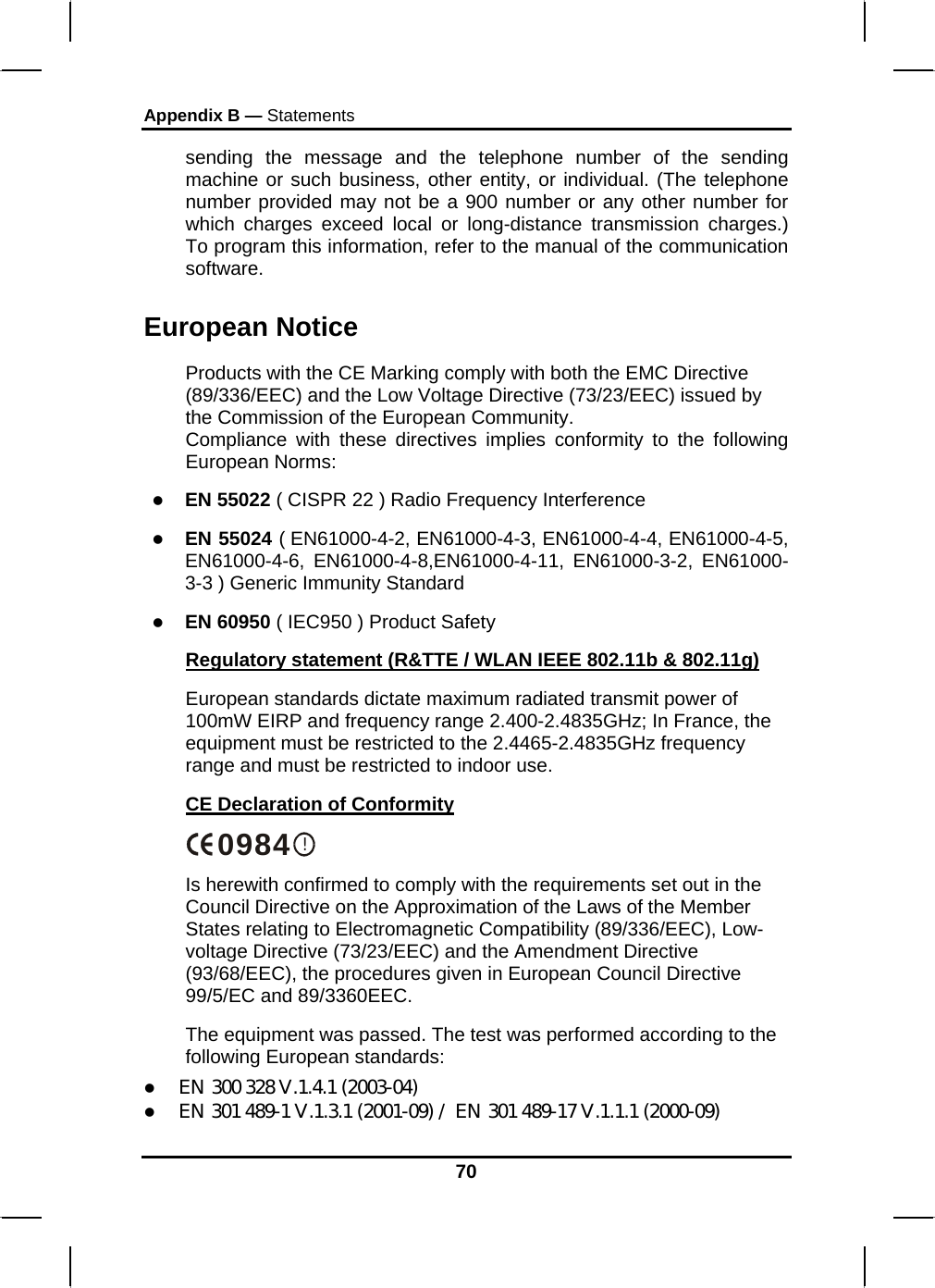 Appendix B — Statements 70 sending the message and the telephone number of the sending machine or such business, other entity, or individual. (The telephone number provided may not be a 900 number or any other number for which charges exceed local or long-distance transmission charges.) To program this information, refer to the manual of the communication software. European Notice  Products with the CE Marking comply with both the EMC Directive (89/336/EEC) and the Low Voltage Directive (73/23/EEC) issued by the Commission of the European Community. Compliance with these directives implies conformity to the following European Norms: z EN 55022 ( CISPR 22 ) Radio Frequency Interference z EN 55024 ( EN61000-4-2, EN61000-4-3, EN61000-4-4, EN61000-4-5, EN61000-4-6, EN61000-4-8,EN61000-4-11, EN61000-3-2, EN61000-3-3 ) Generic Immunity Standard z EN 60950 ( IEC950 ) Product Safety Regulatory statement (R&amp;TTE / WLAN IEEE 802.11b &amp; 802.11g) European standards dictate maximum radiated transmit power of 100mW EIRP and frequency range 2.400-2.4835GHz; In France, the equipment must be restricted to the 2.4465-2.4835GHz frequency range and must be restricted to indoor use. CE Declaration of Conformity !0984 Is herewith confirmed to comply with the requirements set out in the Council Directive on the Approximation of the Laws of the Member States relating to Electromagnetic Compatibility (89/336/EEC), Low-voltage Directive (73/23/EEC) and the Amendment Directive (93/68/EEC), the procedures given in European Council Directive 99/5/EC and 89/3360EEC.  The equipment was passed. The test was performed according to the following European standards: z EN 300 328 V.1.4.1 (2003-04) z EN 301 489-1 V.1.3.1 (2001-09) / EN 301 489-17 V.1.1.1 (2000-09) 