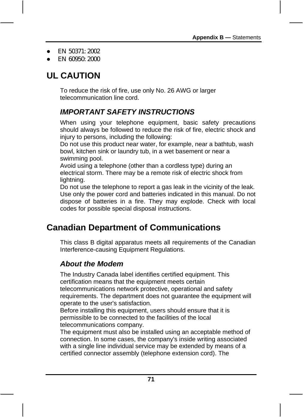 Appendix B — Statements 71 z EN 50371: 2002 z EN 60950: 2000 UL CAUTION To reduce the risk of fire, use only No. 26 AWG or larger telecommunication line cord.  IMPORTANT SAFETY INSTRUCTIONS   When using your telephone equipment, basic safety precautions should always be followed to reduce the risk of fire, electric shock and injury to persons, including the following: Do not use this product near water, for example, near a bathtub, wash bowl, kitchen sink or laundry tub, in a wet basement or near a swimming pool. Avoid using a telephone (other than a cordless type) during an electrical storm. There may be a remote risk of electric shock from lightning. Do not use the telephone to report a gas leak in the vicinity of the leak. Use only the power cord and batteries indicated in this manual. Do not dispose of batteries in a fire. They may explode. Check with local codes for possible special disposal instructions.  Canadian Department of Communications This class B digital apparatus meets all requirements of the Canadian Interference-causing Equipment Regulations. About the Modem The Industry Canada label identifies certified equipment. This certification means that the equipment meets certain telecommunications network protective, operational and safety requirements. The department does not guarantee the equipment will operate to the user&apos;s satisfaction. Before installing this equipment, users should ensure that it is permissible to be connected to the facilities of the local telecommunications company. The equipment must also be installed using an acceptable method of connection. In some cases, the company&apos;s inside writing associated with a single line individual service may be extended by means of a certified connector assembly (telephone extension cord). The 