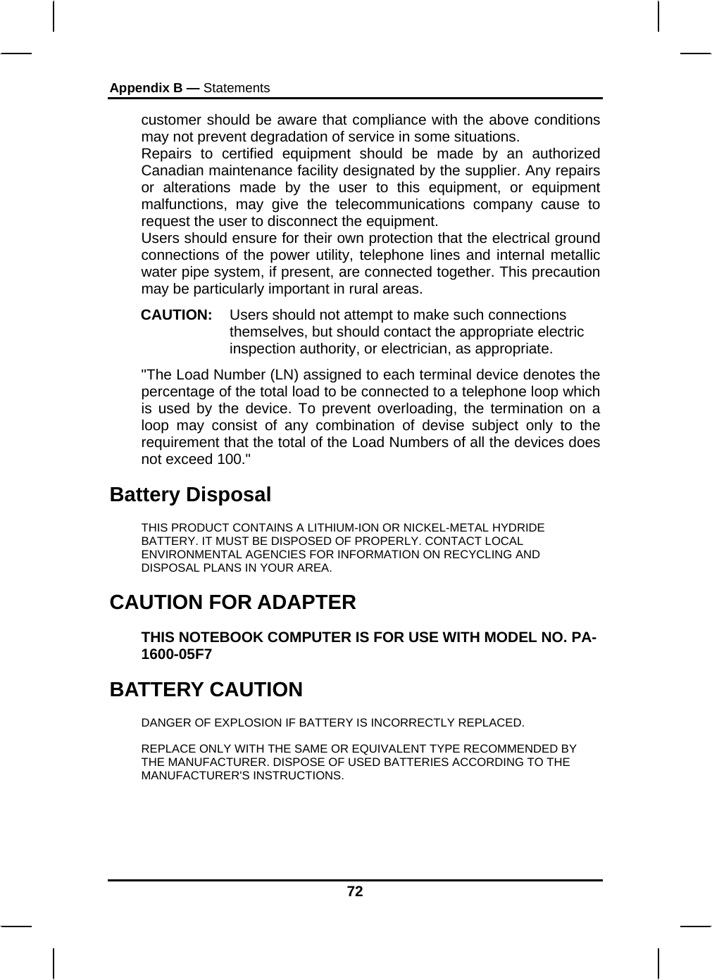 Appendix B — Statements 72 customer should be aware that compliance with the above conditions may not prevent degradation of service in some situations. Repairs to certified equipment should be made by an authorized Canadian maintenance facility designated by the supplier. Any repairs or alterations made by the user to this equipment, or equipment malfunctions, may give the telecommunications company cause to request the user to disconnect the equipment. Users should ensure for their own protection that the electrical ground connections of the power utility, telephone lines and internal metallic water pipe system, if present, are connected together. This precaution may be particularly important in rural areas. CAUTION:  Users should not attempt to make such connections themselves, but should contact the appropriate electric inspection authority, or electrician, as appropriate. &quot;The Load Number (LN) assigned to each terminal device denotes the percentage of the total load to be connected to a telephone loop which is used by the device. To prevent overloading, the termination on a loop may consist of any combination of devise subject only to the requirement that the total of the Load Numbers of all the devices does not exceed 100.&quot; Battery Disposal THIS PRODUCT CONTAINS A LITHIUM-ION OR NICKEL-METAL HYDRIDE BATTERY. IT MUST BE DISPOSED OF PROPERLY. CONTACT LOCAL ENVIRONMENTAL AGENCIES FOR INFORMATION ON RECYCLING AND DISPOSAL PLANS IN YOUR AREA. CAUTION FOR ADAPTER THIS NOTEBOOK COMPUTER IS FOR USE WITH MODEL NO. PA-1600-05F7 BATTERY CAUTION DANGER OF EXPLOSION IF BATTERY IS INCORRECTLY REPLACED. REPLACE ONLY WITH THE SAME OR EQUIVALENT TYPE RECOMMENDED BY THE MANUFACTURER. DISPOSE OF USED BATTERIES ACCORDING TO THE MANUFACTURER&apos;S INSTRUCTIONS. 