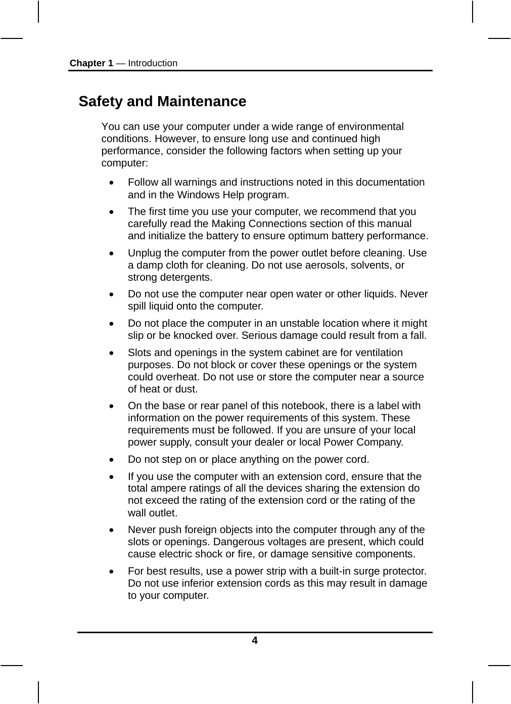 Chapter 1 — Introduction 4 Safety and Maintenance You can use your computer under a wide range of environmental conditions. However, to ensure long use and continued high performance, consider the following factors when setting up your computer:  •  Follow all warnings and instructions noted in this documentation and in the Windows Help program. •  The first time you use your computer, we recommend that you carefully read the Making Connections section of this manual and initialize the battery to ensure optimum battery performance. •  Unplug the computer from the power outlet before cleaning. Use a damp cloth for cleaning. Do not use aerosols, solvents, or strong detergents. •  Do not use the computer near open water or other liquids. Never spill liquid onto the computer. •  Do not place the computer in an unstable location where it might slip or be knocked over. Serious damage could result from a fall. •  Slots and openings in the system cabinet are for ventilation purposes. Do not block or cover these openings or the system could overheat. Do not use or store the computer near a source of heat or dust. •  On the base or rear panel of this notebook, there is a label with information on the power requirements of this system. These requirements must be followed. If you are unsure of your local power supply, consult your dealer or local Power Company. •  Do not step on or place anything on the power cord. •  If you use the computer with an extension cord, ensure that the total ampere ratings of all the devices sharing the extension do not exceed the rating of the extension cord or the rating of the wall outlet. •  Never push foreign objects into the computer through any of the slots or openings. Dangerous voltages are present, which could cause electric shock or fire, or damage sensitive components.  •  For best results, use a power strip with a built-in surge protector. Do not use inferior extension cords as this may result in damage to your computer. 