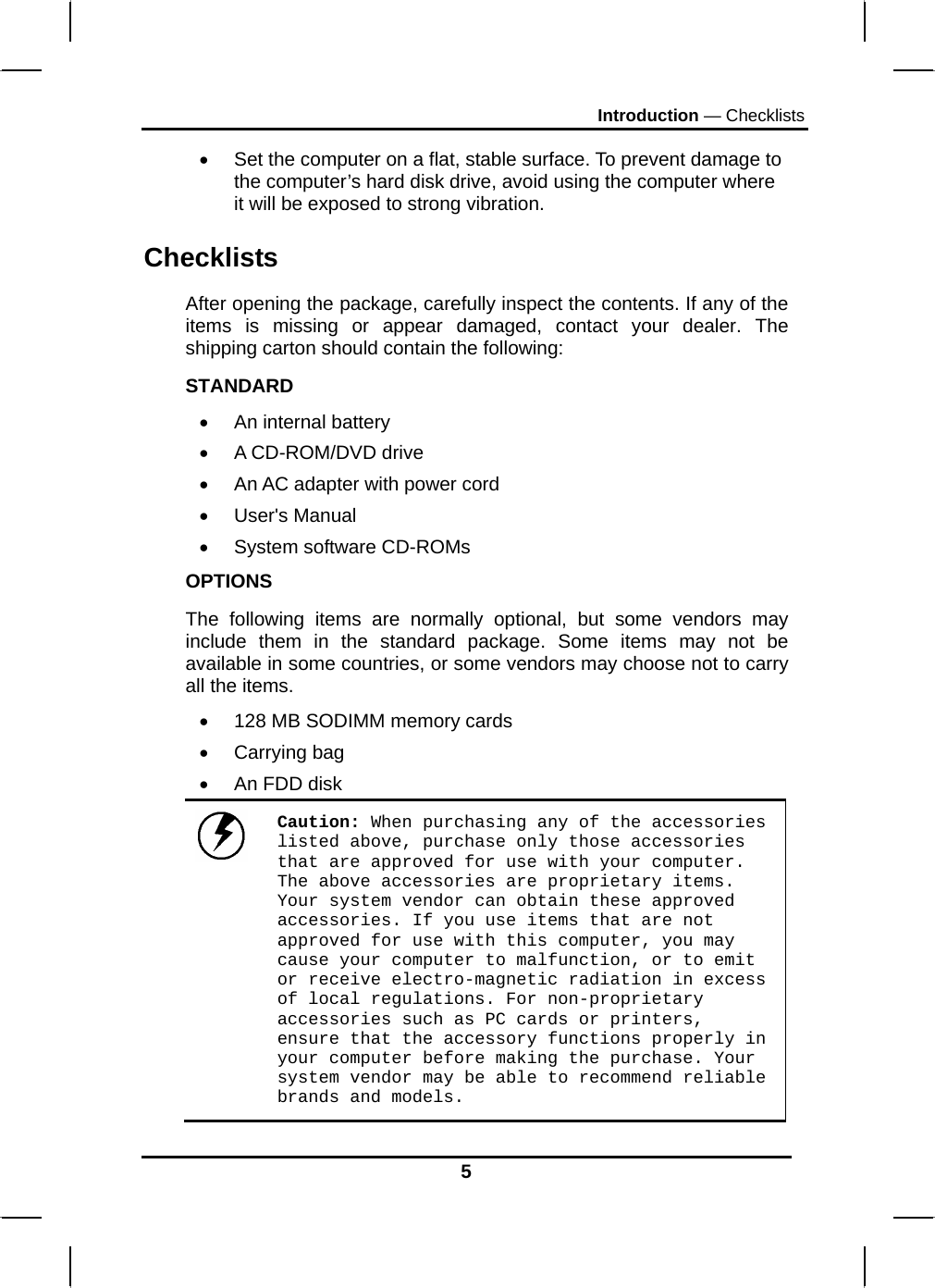 Introduction — Checklists 5 •  Set the computer on a flat, stable surface. To prevent damage to the computer’s hard disk drive, avoid using the computer where it will be exposed to strong vibration.  Checklists After opening the package, carefully inspect the contents. If any of the items is missing or appear damaged, contact your dealer. The shipping carton should contain the following: STANDARD •  An internal battery •  A CD-ROM/DVD drive •  An AC adapter with power cord • User&apos;s Manual • System software CD-ROMs OPTIONS The following items are normally optional, but some vendors may include them in the standard package. Some items may not be available in some countries, or some vendors may choose not to carry all the items. •  128 MB SODIMM memory cards  • Carrying bag  •  An FDD disk  Caution: When purchasing any of the accessories listed above, purchase only those accessories that are approved for use with your computer. The above accessories are proprietary items. Your system vendor can obtain these approved accessories. If you use items that are not approved for use with this computer, you may cause your computer to malfunction, or to emit or receive electro-magnetic radiation in excess of local regulations. For non-proprietary accessories such as PC cards or printers, ensure that the accessory functions properly in your computer before making the purchase. Your system vendor may be able to recommend reliable brands and models. 