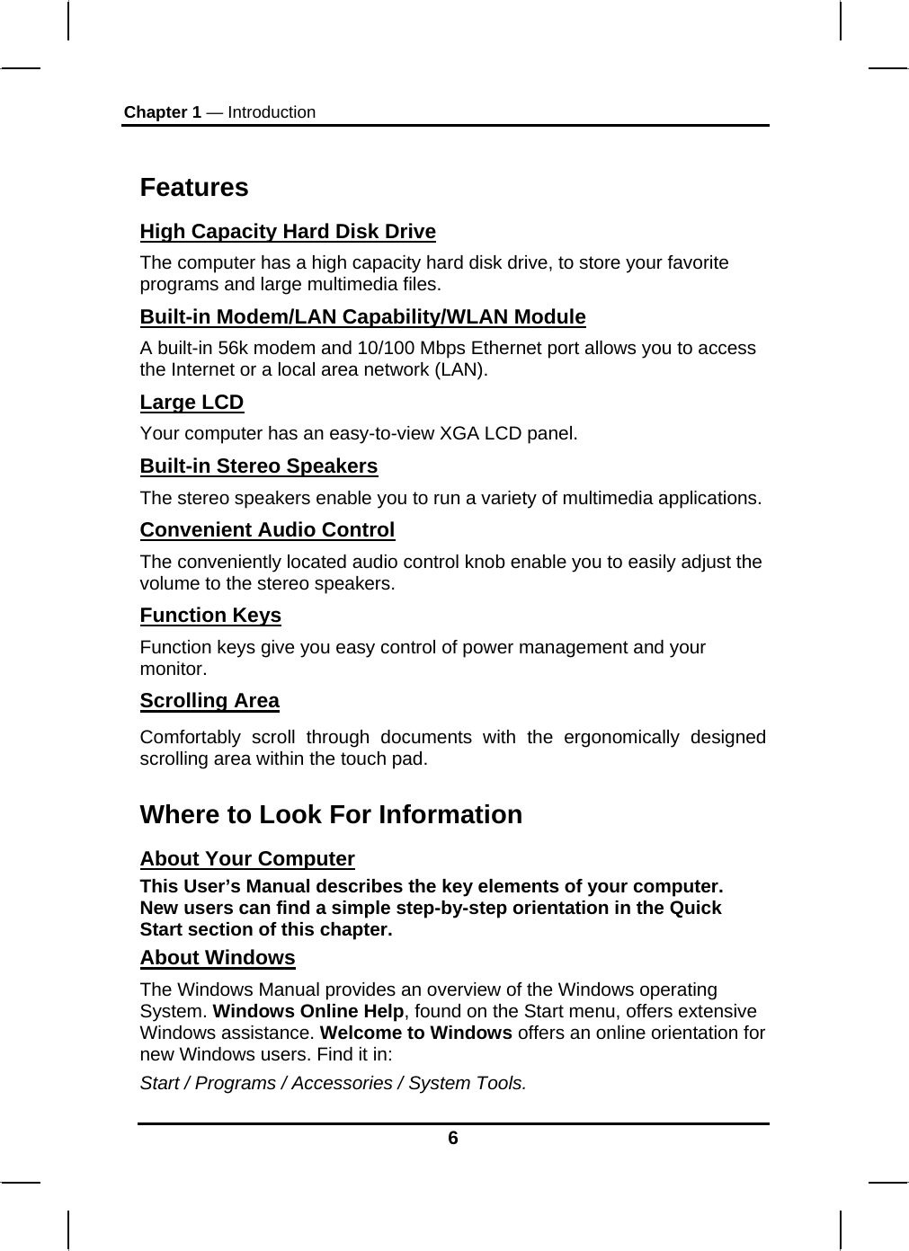 Chapter 1 — Introduction 6  Features High Capacity Hard Disk Drive The computer has a high capacity hard disk drive, to store your favorite programs and large multimedia files. Built-in Modem/LAN Capability/WLAN Module A built-in 56k modem and 10/100 Mbps Ethernet port allows you to access the Internet or a local area network (LAN). Large LCD Your computer has an easy-to-view XGA LCD panel. Built-in Stereo Speakers The stereo speakers enable you to run a variety of multimedia applications. Convenient Audio Control The conveniently located audio control knob enable you to easily adjust the volume to the stereo speakers. Function Keys Function keys give you easy control of power management and your monitor. Scrolling Area Comfortably scroll through documents with the ergonomically designed scrolling area within the touch pad. Where to Look For Information About Your Computer This User’s Manual describes the key elements of your computer. New users can find a simple step-by-step orientation in the Quick Start section of this chapter. About Windows The Windows Manual provides an overview of the Windows operating System. Windows Online Help, found on the Start menu, offers extensive Windows assistance. Welcome to Windows offers an online orientation for new Windows users. Find it in: Start / Programs / Accessories / System Tools.  