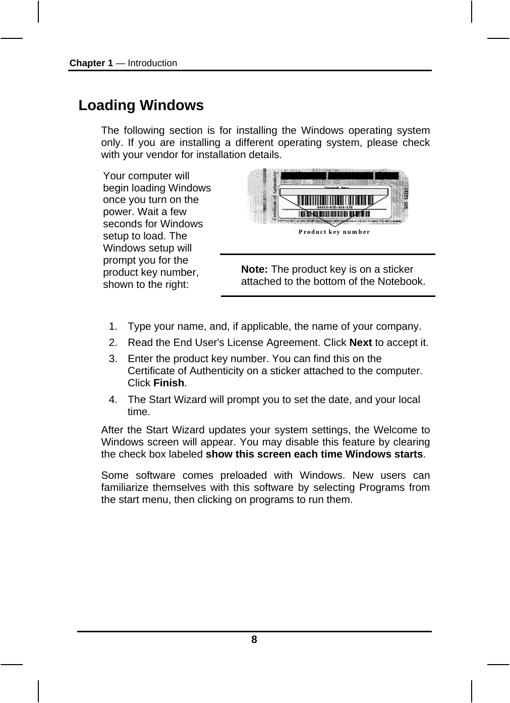 Chapter 1 — Introduction 8  Loading Windows  The following section is for installing the Windows operating system only. If you are installing a different operating system, please check with your vendor for installation details. Product key number  Your computer will begin loading Windows once you turn on the power. Wait a few seconds for Windows setup to load. The Windows setup will prompt you for the product key number, shown to the right: Note: The product key is on a sticker attached to the bottom of the Notebook.  1.  Type your name, and, if applicable, the name of your company. 2.  Read the End User&apos;s License Agreement. Click Next to accept it. 3.  Enter the product key number. You can find this on the Certificate of Authenticity on a sticker attached to the computer. Click Finish. 4.  The Start Wizard will prompt you to set the date, and your local time.  After the Start Wizard updates your system settings, the Welcome to Windows screen will appear. You may disable this feature by clearing the check box labeled show this screen each time Windows starts.  Some software comes preloaded with Windows. New users can familiarize themselves with this software by selecting Programs from the start menu, then clicking on programs to run them.        