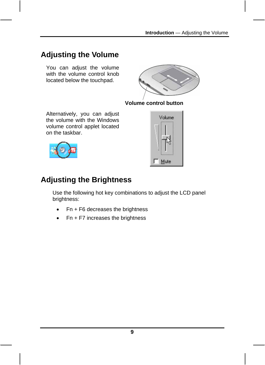 Introduction — Adjusting the Volume 9  Adjusting the Volume You can adjust the volume with the volume control knob located below the touchpad.  Volume control button Alternatively, you can adjust the volume with the Windows volume control applet located on the taskbar.     Adjusting the Brightness Use the following hot key combinations to adjust the LCD panel brightness: •  Fn + F6 decreases the brightness •  Fn + F7 increases the brightness 