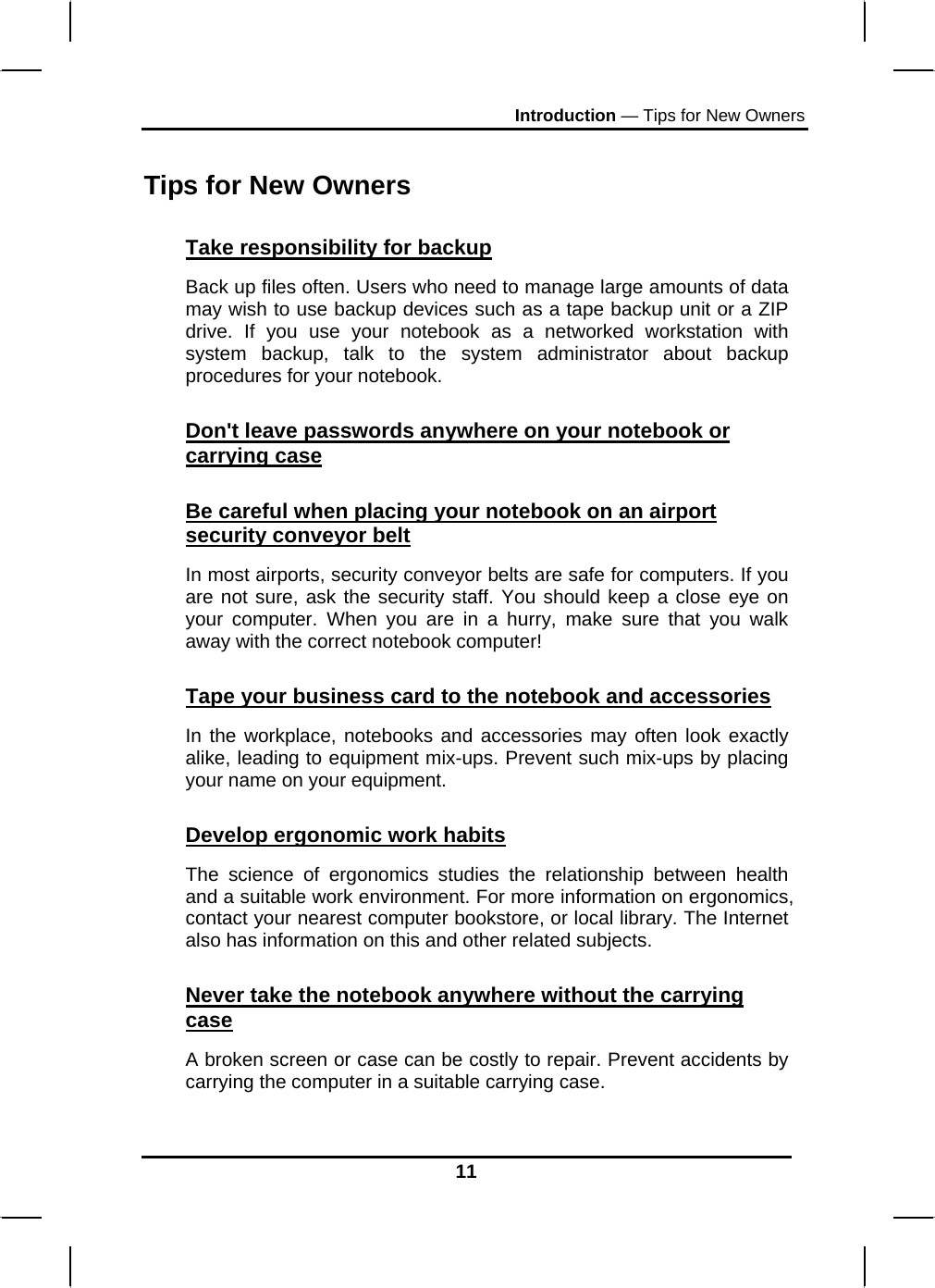 Introduction — Tips for New Owners 11 Tips for New Owners Take responsibility for backup Back up files often. Users who need to manage large amounts of data may wish to use backup devices such as a tape backup unit or a ZIP drive. If you use your notebook as a networked workstation with system backup, talk to the system administrator about backup procedures for your notebook.  Don&apos;t leave passwords anywhere on your notebook or carrying case Be careful when placing your notebook on an airport security conveyor belt In most airports, security conveyor belts are safe for computers. If you are not sure, ask the security staff. You should keep a close eye on your computer. When you are in a hurry, make sure that you walk away with the correct notebook computer!  Tape your business card to the notebook and accessories In the workplace, notebooks and accessories may often look exactly alike, leading to equipment mix-ups. Prevent such mix-ups by placing your name on your equipment.  Develop ergonomic work habits The science of ergonomics studies the relationship between health and a suitable work environment. For more information on ergonomics, contact your nearest computer bookstore, or local library. The Internet also has information on this and other related subjects. Never take the notebook anywhere without the carrying case A broken screen or case can be costly to repair. Prevent accidents by carrying the computer in a suitable carrying case. 