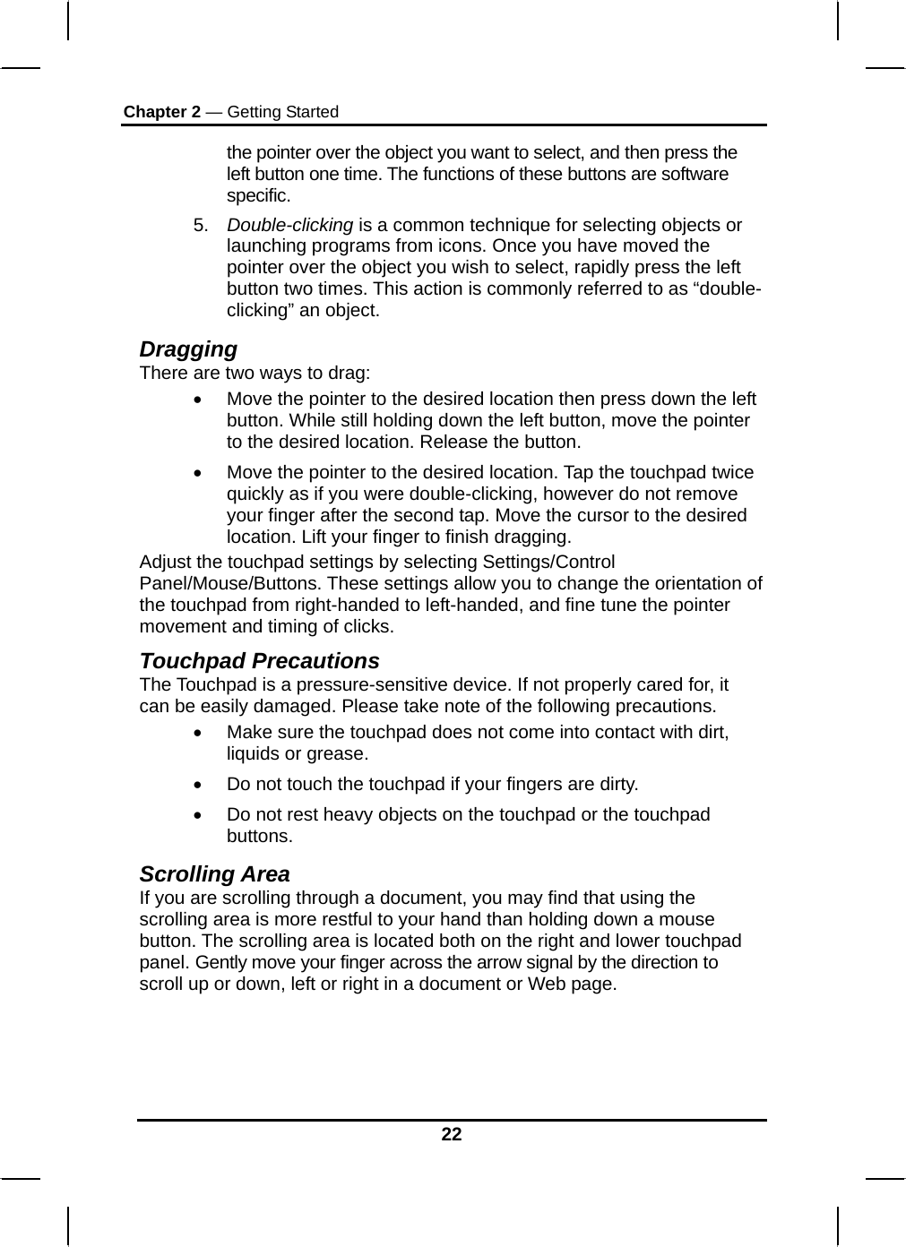 Chapter 2 — Getting Started 22 the pointer over the object you want to select, and then press the left button one time. The functions of these buttons are software specific. 5.  Double-clicking is a common technique for selecting objects or launching programs from icons. Once you have moved the pointer over the object you wish to select, rapidly press the left button two times. This action is commonly referred to as “double-clicking” an object. Dragging There are two ways to drag: •  Move the pointer to the desired location then press down the left button. While still holding down the left button, move the pointer to the desired location. Release the button. •  Move the pointer to the desired location. Tap the touchpad twice quickly as if you were double-clicking, however do not remove your finger after the second tap. Move the cursor to the desired location. Lift your finger to finish dragging. Adjust the touchpad settings by selecting Settings/Control Panel/Mouse/Buttons. These settings allow you to change the orientation of the touchpad from right-handed to left-handed, and fine tune the pointer movement and timing of clicks. Touchpad Precautions The Touchpad is a pressure-sensitive device. If not properly cared for, it can be easily damaged. Please take note of the following precautions. •  Make sure the touchpad does not come into contact with dirt, liquids or grease. •  Do not touch the touchpad if your fingers are dirty. •  Do not rest heavy objects on the touchpad or the touchpad buttons. Scrolling Area If you are scrolling through a document, you may find that using the scrolling area is more restful to your hand than holding down a mouse button. The scrolling area is located both on the right and lower touchpad panel. Gently move your finger across the arrow signal by the direction to scroll up or down, left or right in a document or Web page.      