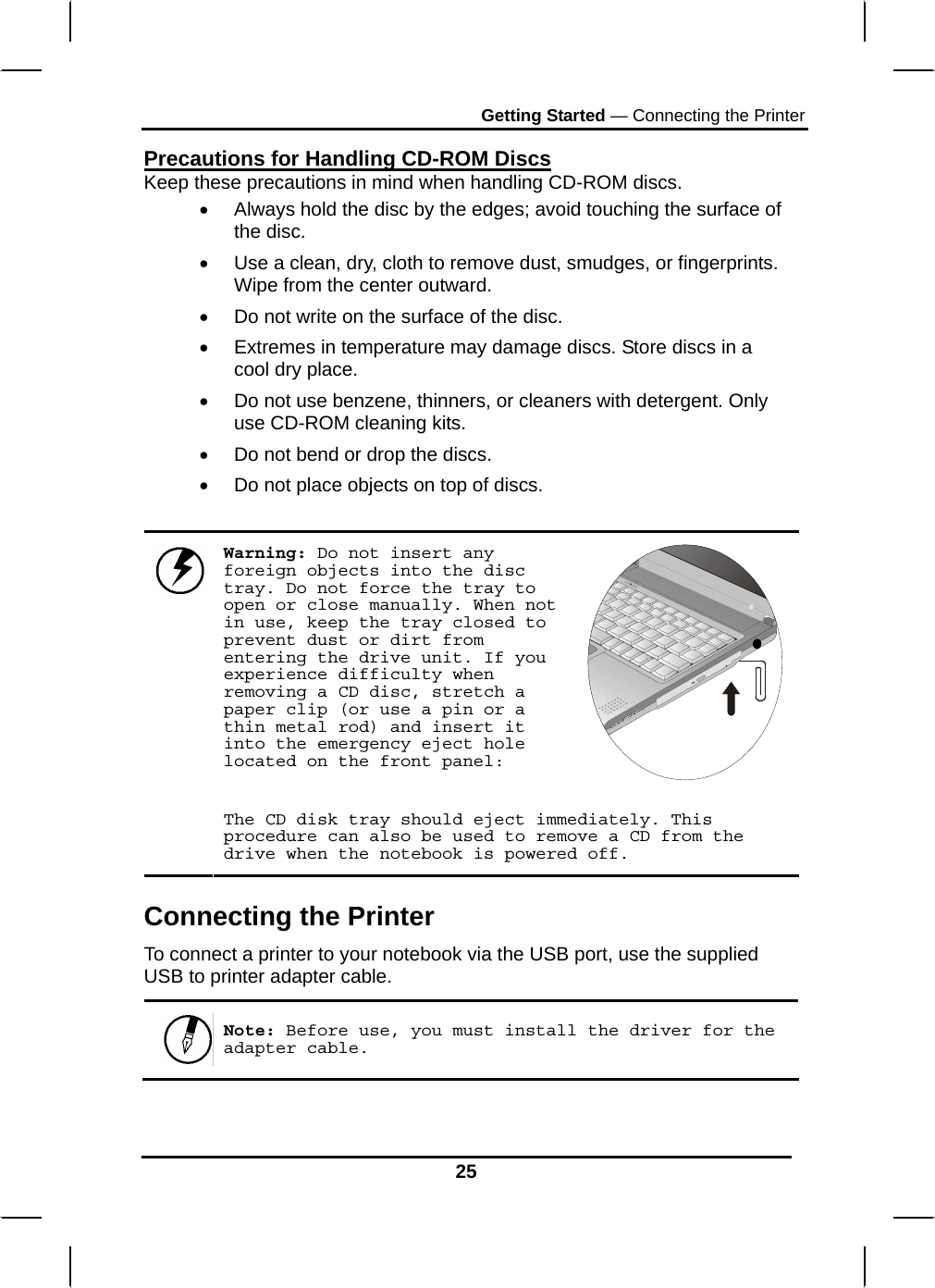 Getting Started — Connecting the Printer 25 Precautions for Handling CD-ROM Discs Keep these precautions in mind when handling CD-ROM discs. •  Always hold the disc by the edges; avoid touching the surface of the disc. •  Use a clean, dry, cloth to remove dust, smudges, or fingerprints. Wipe from the center outward. •  Do not write on the surface of the disc. •  Extremes in temperature may damage discs. Store discs in a cool dry place.  •  Do not use benzene, thinners, or cleaners with detergent. Only use CD-ROM cleaning kits. •  Do not bend or drop the discs. •  Do not place objects on top of discs.  Warning: Do not insert any foreign objects into the disc tray. Do not force the tray to open or close manually. When not in use, keep the tray closed to prevent dust or dirt from entering the drive unit. If you experience difficulty when removing a CD disc, stretch a paper clip (or use a pin or a thin metal rod) and insert it into the emergency eject hole located on the front panel:   The CD disk tray should eject immediately. This procedure can also be used to remove a CD from the drive when the notebook is powered off. Connecting the Printer To connect a printer to your notebook via the USB port, use the supplied USB to printer adapter cable. Note: Before use, you must install the driver for the adapter cable.  