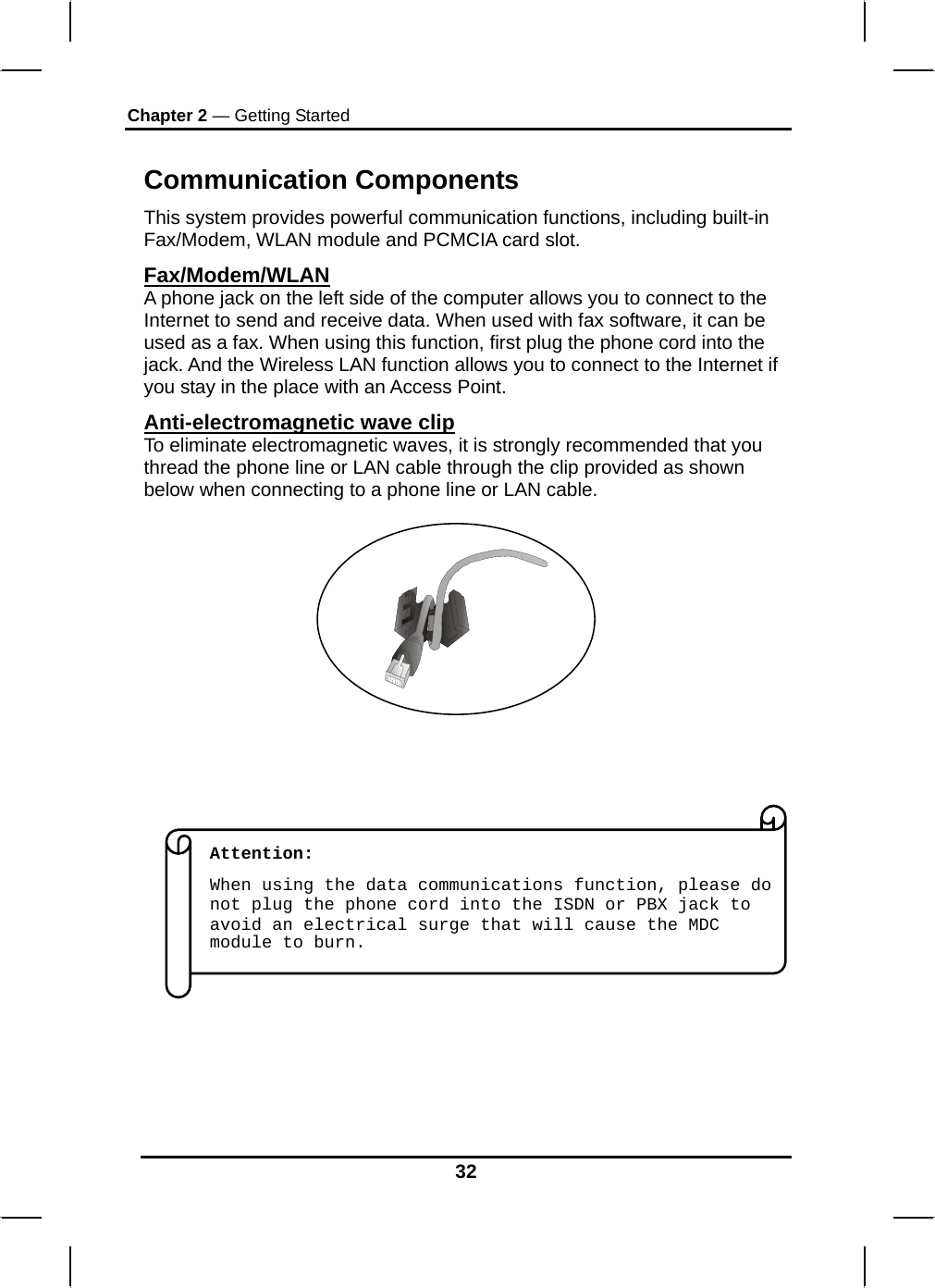 Chapter 2 — Getting Started 32  Communication Components This system provides powerful communication functions, including built-in Fax/Modem, WLAN module and PCMCIA card slot. Fax/Modem/WLAN A phone jack on the left side of the computer allows you to connect to the Internet to send and receive data. When used with fax software, it can be used as a fax. When using this function, first plug the phone cord into the jack. And the Wireless LAN function allows you to connect to the Internet if you stay in the place with an Access Point. Anti-electromagnetic wave clip To eliminate electromagnetic waves, it is strongly recommended that you thread the phone line or LAN cable through the clip provided as shown below when connecting to a phone line or LAN cable.                                   Attention:  When using the data communications function, please do not plug the phone cord into the ISDN or PBX jack to avoid an electrical surge that will cause the MDC module to burn. 