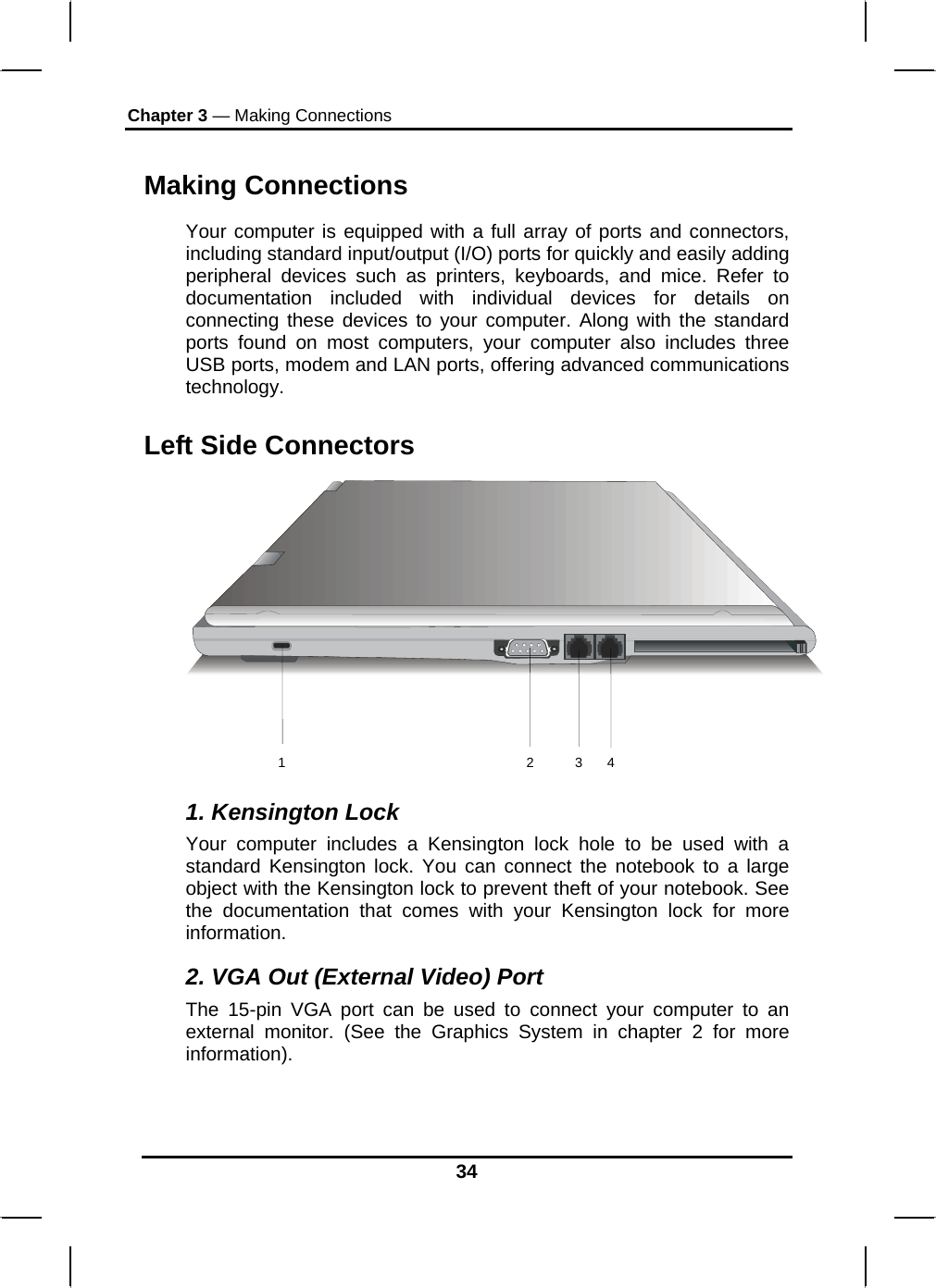 Chapter 3 — Making Connections 34 Making Connections Your computer is equipped with a full array of ports and connectors, including standard input/output (I/O) ports for quickly and easily adding peripheral devices such as printers, keyboards, and mice. Refer to documentation included with individual devices for details on connecting these devices to your computer. Along with the standard ports found on most computers, your computer also includes three USB ports, modem and LAN ports, offering advanced communications technology.  Left Side Connectors  1. Kensington Lock Your computer includes a Kensington lock hole to be used with a standard Kensington lock. You can connect the notebook to a large object with the Kensington lock to prevent theft of your notebook. See the documentation that comes with your Kensington lock for more information. 2. VGA Out (External Video) Port The 15-pin VGA port can be used to connect your computer to an external monitor. (See the Graphics System in chapter 2 for more information).  1 2 3 4