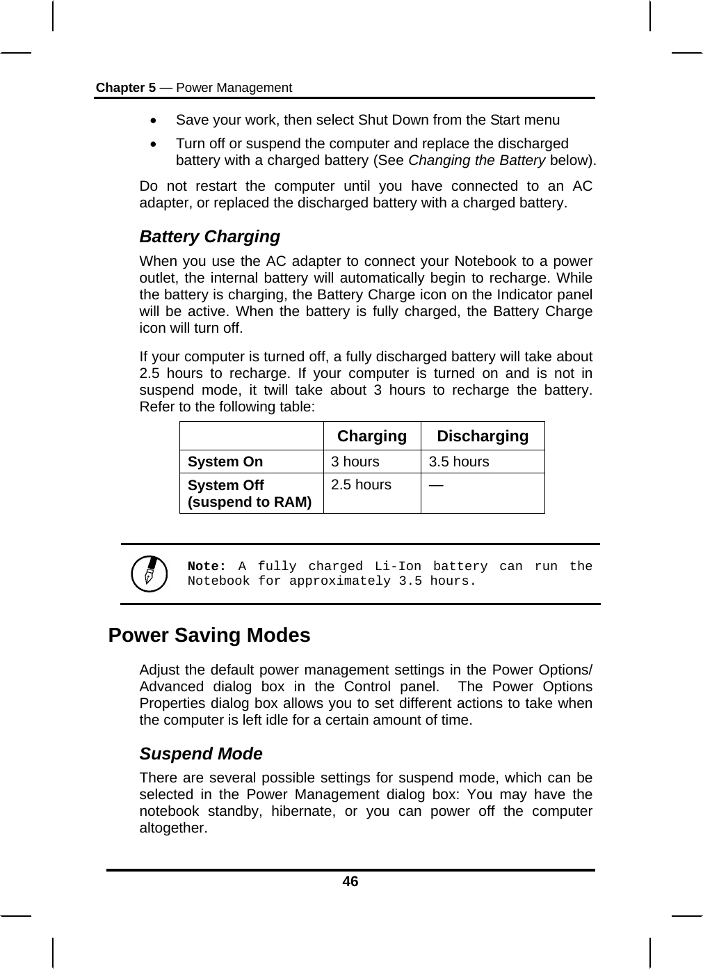 Chapter 5 — Power Management 46 •  Save your work, then select Shut Down from the Start menu •  Turn off or suspend the computer and replace the discharged battery with a charged battery (See Changing the Battery below). Do not restart the computer until you have connected to an AC adapter, or replaced the discharged battery with a charged battery. Battery Charging When you use the AC adapter to connect your Notebook to a power outlet, the internal battery will automatically begin to recharge. While the battery is charging, the Battery Charge icon on the Indicator panel will be active. When the battery is fully charged, the Battery Charge icon will turn off. If your computer is turned off, a fully discharged battery will take about 2.5 hours to recharge. If your computer is turned on and is not in suspend mode, it twill take about 3 hours to recharge the battery. Refer to the following table:  Charging Discharging System On  3 hours  3.5 hours System Off (suspend to RAM) 2.5 hours  —   Note:  A fully charged Li-Ion battery can run the Notebook for approximately 3.5 hours. Power Saving Modes Adjust the default power management settings in the Power Options/ Advanced dialog box in the Control panel.  The Power Options Properties dialog box allows you to set different actions to take when the computer is left idle for a certain amount of time.  Suspend Mode There are several possible settings for suspend mode, which can be selected in the Power Management dialog box: You may have the notebook standby, hibernate, or you can power off the computer altogether. 