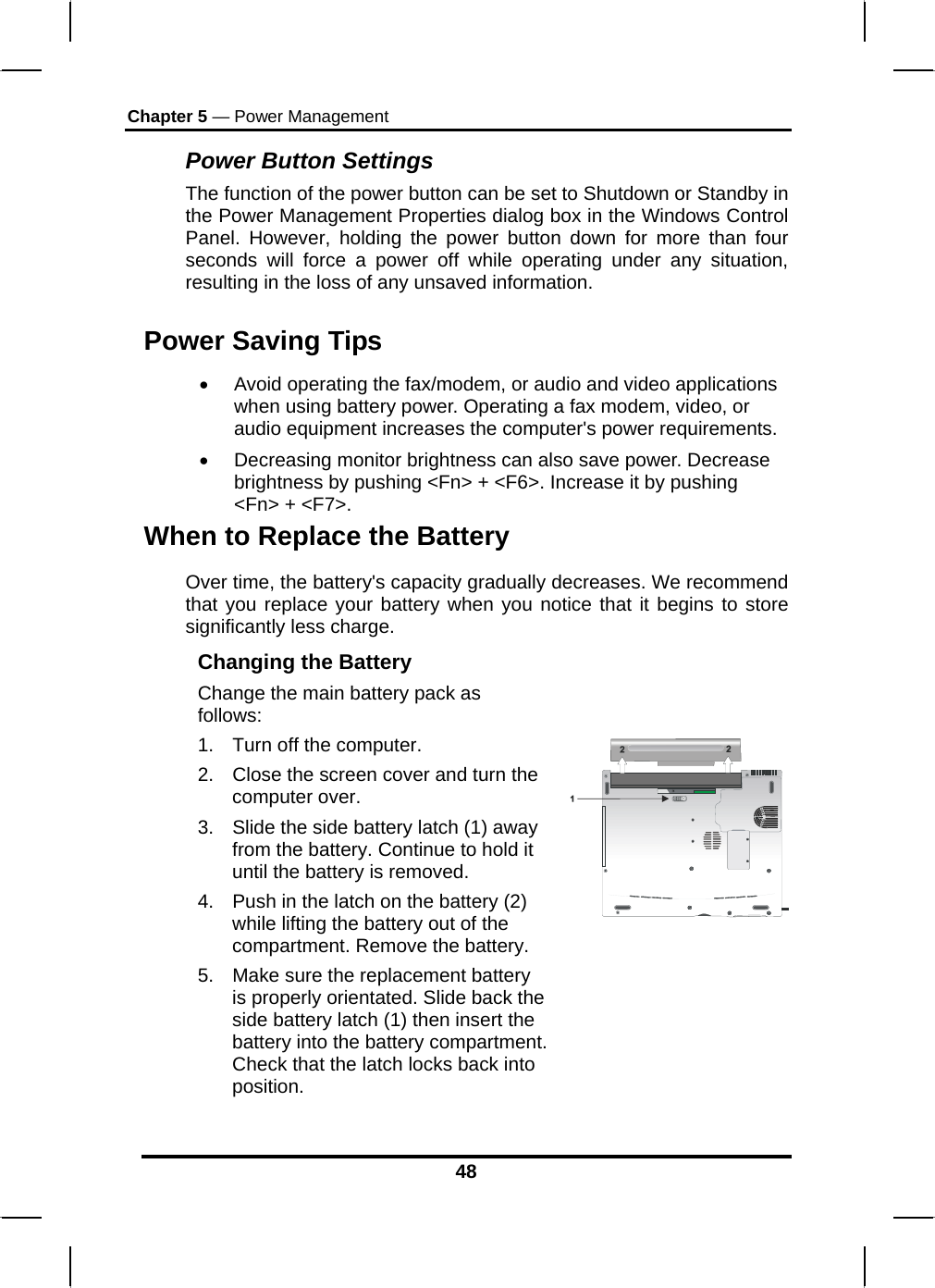 Chapter 5 — Power Management 48 Power Button Settings The function of the power button can be set to Shutdown or Standby in the Power Management Properties dialog box in the Windows Control Panel. However, holding the power button down for more than four seconds will force a power off while operating under any situation, resulting in the loss of any unsaved information. Power Saving Tips •  Avoid operating the fax/modem, or audio and video applications when using battery power. Operating a fax modem, video, or audio equipment increases the computer&apos;s power requirements. •  Decreasing monitor brightness can also save power. Decrease brightness by pushing &lt;Fn&gt; + &lt;F6&gt;. Increase it by pushing &lt;Fn&gt; + &lt;F7&gt;.  When to Replace the Battery Over time, the battery&apos;s capacity gradually decreases. We recommend that you replace your battery when you notice that it begins to store significantly less charge. Changing the Battery Change the main battery pack as follows: 1.  Turn off the computer.  2.  Close the screen cover and turn the computer over. 3.  Slide the side battery latch (1) away from the battery. Continue to hold it until the battery is removed. 4.  Push in the latch on the battery (2) while lifting the battery out of the compartment. Remove the battery. 5.  Make sure the replacement battery is properly orientated. Slide back the side battery latch (1) then insert the battery into the battery compartment. Check that the latch locks back into position.     