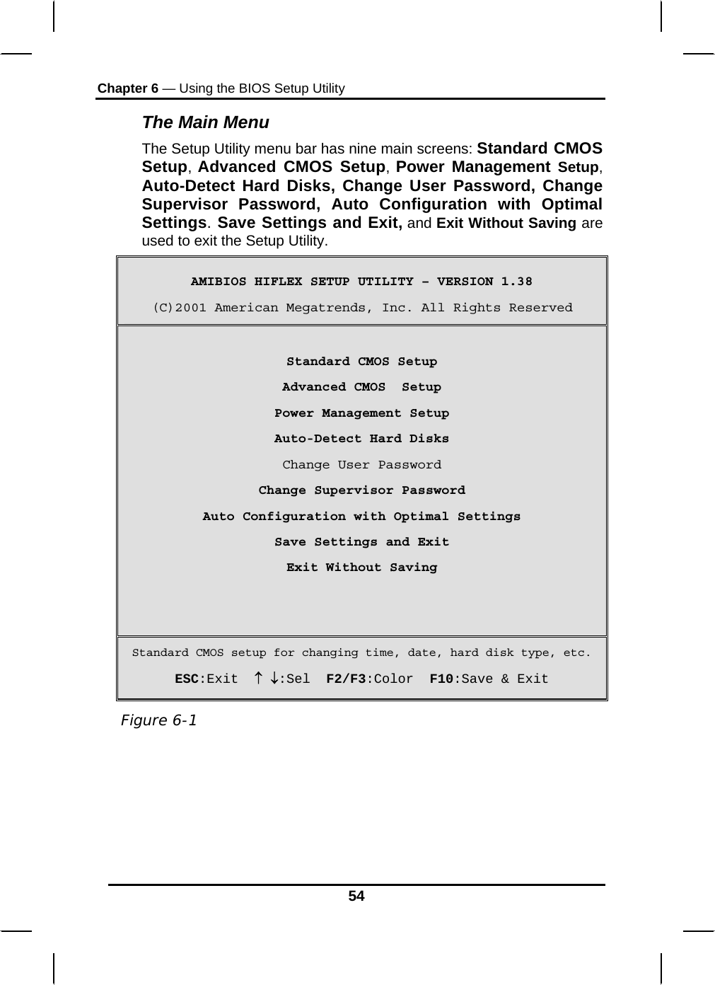 Chapter 6 — Using the BIOS Setup Utility  54 The Main Menu The Setup Utility menu bar has nine main screens: Standard CMOS Setup, Advanced CMOS Setup, Power Management Setup, Auto-Detect Hard Disks, Change User Password, Change Supervisor Password, Auto Configuration with Optimal Settings. Save Settings and Exit, and Exit Without Saving are used to exit the Setup Utility. AMIBIOS HIFLEX SETUP UTILITY – VERSION 1.38 (C)2001 American Megatrends, Inc. All Rights Reserved  Standard CMOS Setup Advanced CMOS  Setup Power Management Setup Auto-Detect Hard Disks Change User Password Change Supervisor Password Auto Configuration with Optimal Settings Save Settings and Exit Exit Without Saving   Standard CMOS setup for changing time, date, hard disk type, etc. ESC:Exit  ↑ ↓:Sel  F2/F3:Color  F10:Save &amp; Exit   Figure 6-1 