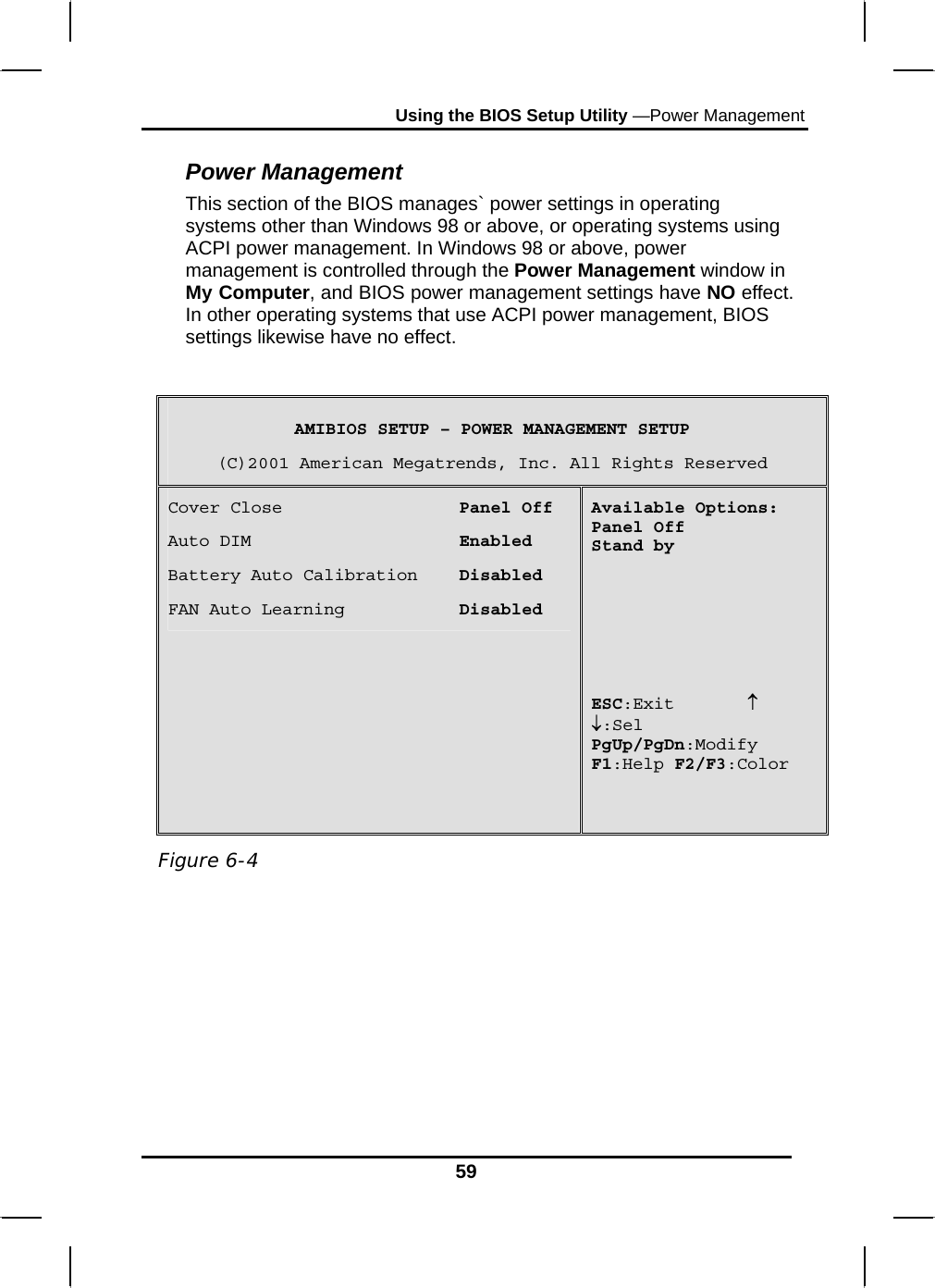 Using the BIOS Setup Utility —Power Management 59 Power Management This section of the BIOS manages` power settings in operating systems other than Windows 98 or above, or operating systems using ACPI power management. In Windows 98 or above, power management is controlled through the Power Management window in My Computer, and BIOS power management settings have NO effect. In other operating systems that use ACPI power management, BIOS settings likewise have no effect.    AMIBIOS SETUP – POWER MANAGEMENT SETUP (C)2001 American Megatrends, Inc. All Rights Reserved Cover Close                 Panel Off Auto DIM                    Enabled Battery Auto Calibration    Disabled FAN Auto Learning           Disabled Available Options: Panel Off Stand by        ESC:Exit       ↑ ↓:Sel PgUp/PgDn:Modify F1:Help F2/F3:Color         Figure 6-4 