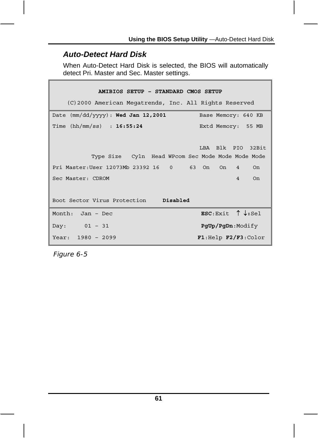 Using the BIOS Setup Utility —Auto-Detect Hard Disk 61 Auto-Detect Hard Disk When Auto-Detect Hard Disk is selected, the BIOS will automatically detect Pri. Master and Sec. Master settings.  AMIBIOS SETUP – STANDARD CMOS SETUP (C)2000 American Megatrends, Inc. All Rights Reserved Date (mm/dd/yyyy): Wed Jan 12,2001          Base Memory: 640 KB Time (hh/mm/ss)  : 16:55:24                 Extd Memory:  55 MB                                              LBA  Blk  PIO  32Bit  Type Size   Cyln  Head WPcom Sec Mode Mode Mode Mode Pri Master:User 12073Mb 23392 16   0     63  On   On   4    On Sec Master: CDROM                                      4    On  Boot Sector Virus Protection     Disabled Month:  Jan – Dec                         ESC:Exit  ↑ ↓:Sel Day:     01 – 31                          PgUp/PgDn:Modify Year:  1980 – 2099                       F1:Help F2/F3:Color           Figure 6-5 