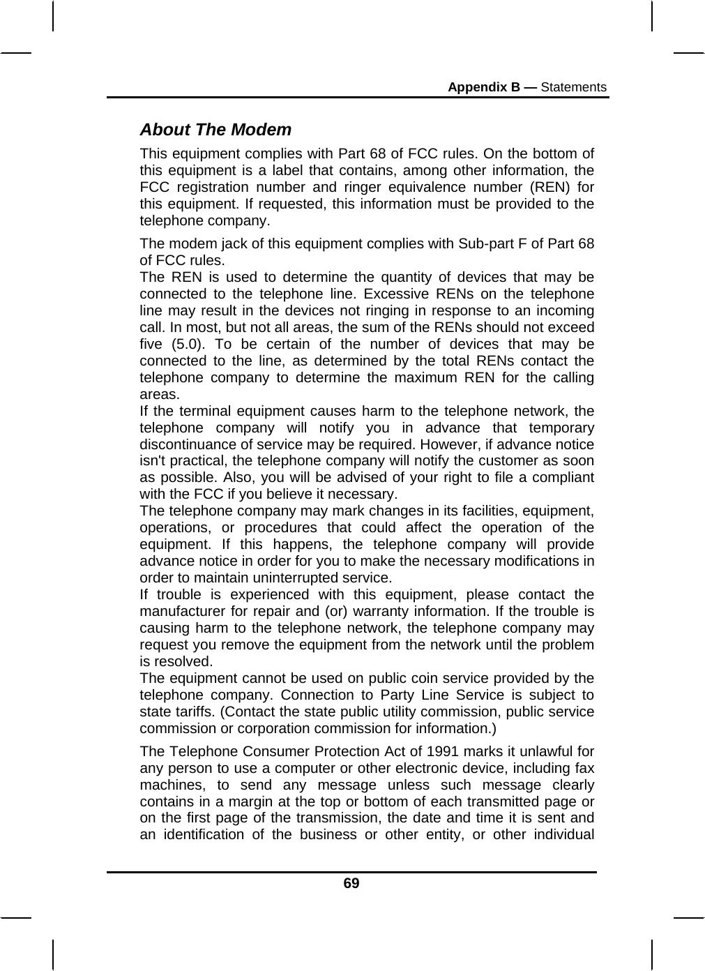 Appendix B — Statements 69 About The Modem This equipment complies with Part 68 of FCC rules. On the bottom of this equipment is a label that contains, among other information, the FCC registration number and ringer equivalence number (REN) for this equipment. If requested, this information must be provided to the telephone company. The modem jack of this equipment complies with Sub-part F of Part 68 of FCC rules. The REN is used to determine the quantity of devices that may be connected to the telephone line. Excessive RENs on the telephone line may result in the devices not ringing in response to an incoming call. In most, but not all areas, the sum of the RENs should not exceed five (5.0). To be certain of the number of devices that may be connected to the line, as determined by the total RENs contact the telephone company to determine the maximum REN for the calling areas. If the terminal equipment causes harm to the telephone network, the telephone company will notify you in advance that temporary discontinuance of service may be required. However, if advance notice isn&apos;t practical, the telephone company will notify the customer as soon as possible. Also, you will be advised of your right to file a compliant with the FCC if you believe it necessary. The telephone company may mark changes in its facilities, equipment, operations, or procedures that could affect the operation of the equipment. If this happens, the telephone company will provide advance notice in order for you to make the necessary modifications in order to maintain uninterrupted service. If trouble is experienced with this equipment, please contact the manufacturer for repair and (or) warranty information. If the trouble is causing harm to the telephone network, the telephone company may request you remove the equipment from the network until the problem is resolved. The equipment cannot be used on public coin service provided by the telephone company. Connection to Party Line Service is subject to state tariffs. (Contact the state public utility commission, public service commission or corporation commission for information.) The Telephone Consumer Protection Act of 1991 marks it unlawful for any person to use a computer or other electronic device, including fax machines, to send any message unless such message clearly contains in a margin at the top or bottom of each transmitted page or on the first page of the transmission, the date and time it is sent and an identification of the business or other entity, or other individual 